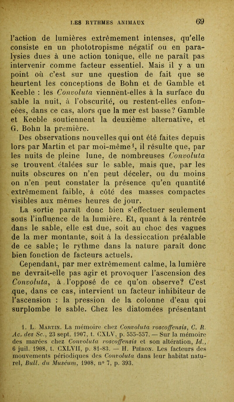 l’action de lumières extrêmement intenses, qu’elle consiste en un phototropisme négatif ou en para- lysies dues à une action tonique, elle ne paraît pas intervenir comme facteur essentiel. Mais il y a un point où c’est sur une question de fait que se heurtent les conceptions de Bohn et de Gamble et Keeble : les Convoluta viennent-elles à la surface du sable la nuit, à l’obscurité, ou restent-elles enfon- cées, dans ce cas, alors que la mer est basse? Gamble et Keeble soutiennent la deuxième alternative, et G. Bohn la première. Des observations nouvelles qui ont été faites depuis lors par Martin et par moi-même1, il résulte que, par les nuits de pleine lune, de nombreuses Convoluta se trouvent étalées sur le sable, mais que, par les nuits obscures on n’en peut déceler, ou du moins on n’en peut constater la présence qu’en quantité extrêmement faible, à côté des masses compactes visibles aux mêmes heures de jour. La sortie parait donc bien s’effectuer seulement sous l’infïu(ence de la lumière. Et, quant à la rentrée dans le sable, elle est due, soit au choc des vagues de la mer montante, soit à la dessiccation préalable de ce sable; le rythme dans la nature paraît donc bien fonction de facteurs actuels. Cependant, par mer extrêmement calme, la lumière ne devrait-elle pas agir et provoquer l’ascension des Convoluta, à l’opposé de ce qu’on observe? C’est que, dans ce cas, intervient un facteur inhibiteur de l’ascension : la pression de la colonne d’eau qui surplombe le sable. Chez les diatomées présentant 1, L. Martin. La mémoire chez Convoluta roscoffensis, C. R. Ac. des Sc., 23 sept. 1907, t. GXLY, p. 555-557. — Sur la mémoire des marées chez Convoluta roscoffensis et son altération, Id., 6 juil. 1908, t. CXLVII, p. 81-83. — H. Piéron. Les facteurs des mouvements périodiques des Convoluta dans leur habitat natu- rel, Bull. du Muséum, 1908, n° 7, p. 393.