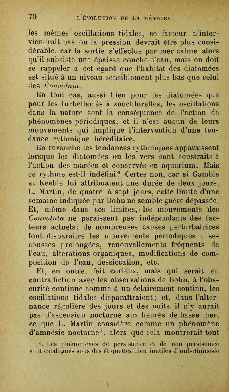 les mêmes oscillations tidales, ce facteur n’inter- viendrait pas ou la pression devrait être plus consi- dérable, car la sortie s’effectue par mer calme alors qu’il subsiste une épaisse couche d’eau, mais on doit se rappeler à cet égard que l’habitat des diatomées est situé à un niveau sensiblement plus bas que celui des Convoluta. En tout cas. aussi bien pour les diatomées que pour les turbellariés à zoochlorelles, les oscillations dans la nature sont la conséquence de l’action de phénomènes périodiques, et il n’est aucun de leurs mouvements qui implique l'intervention d’une ten- dance rythmique héréditaire. En revanche les tendances rythmiques apparaissent lorsque les diatomées ou les vers sont soustraits à l’action des marées et conservés en aquarium. Mais ce rythme est-il indéfini? Certes non, car si Gamble et Keeble lui attribuaient une durée de deux jours, L. Martin, de quatre à sept jours, cette limite d’une semaine indiquée par Bohn ne semble guère dépassée. Et, même dans ces limites, les mouvements des Convoluta ne paraissent pas indépendants des fac- teurs actuels; de nombreuses causes perturbatrices font disparaître les mouvements périodiques : se- cousses prolongées, renouvellements fréquents de l’eau, altérations organiques, modifications de com- position de l’eau, dessiccation, etc. Et, en outre, fait curieux, mais qui serait en contradiction avec les observations de Bohn, à l’obs- curité continue comme à un éclairement continu, les oscillations tidales disparaîtraient; et, dans l’alter- nance régulière des jours et des nuits, il n’y aurait pas d’ascension nocturne aux heures de basse mer, ce que L. Martin considère comme un phénomène d’amnésie nocturne1, alors que cela montrerait tout .1. Les phénomènes de persistance et de non persistance sont catalogués sous des étiquettes bien inutiles d’ambotimnésie