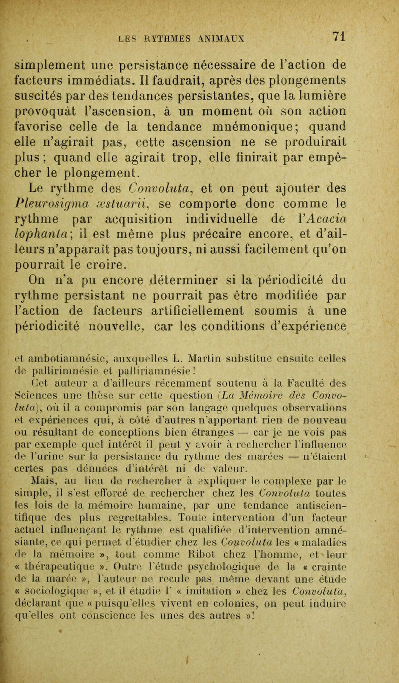 simplement une persistance nécessaire de Faction de facteurs immédiats. Il faudrait, après des plongements suscités par des tendances persistantes, que la lumière provoquât l’ascension, à un moment où son action favorise celle de la tendance mnémonique; quand elle n’agirait pas, cette ascension ne se produirait plus; quand elle agirait trop, elle finirait par empê- cher le plongement. Le rythme des Convoluta, et on peut ajouter des Pleurosigma æstuarii, se comporte donc comme le rythme par acquisition individuelle de Y Acacia lophanta\ il est même plus précaire encore, et d’ail- leurs n’apparaît pas toujours, ni aussi facilement qu’on pourrait lé croire. On n'a pu encore déterminer si la périodicité du rythme persistant ne pourrait pas être modifiée par Faction de facteurs artificiellement soumis à une périodicité nouvelle, car les conditions d’expérience et ambotiamnésie, auxquelles L. Martin substitue ensuite celles de pallirimnésie et palliriamnésie ! Cet auteur a d'ailleurs récemment1 soutenu à la Faculté des Sciences une thèse sur cette question (La Mémoire des Convo- luta), où il a compromis par son langage quelques observations et expériences qui, à côté d’autres n’apportant rien de nouveau ou résultant de conceptions bien étranges — car je ne vois pas par exemple quel intérêt il peut y avoir à rechercher l'influence de l’urine sur la persistance du rythme des marées — n’étaient certes pas dénuées d’intérêt ni de valeur. Mais, au lieu de rechercher à expliquer le complexe par le simple, il s’est efforcé de rechercher chez les Convoluta toutes les lois de la mémoire humaine, par une tendance antiscien- tifique des plus regrettables. Toute intervention d’un facteur actuel influençant le rythme est qualifiée d’intervention amné- siante, ce qui permet d’étudier chez les Convoluta les « maladies de la mémoire », tout comme Ribot chez l’homme, et leur « thérapeutique ». Outre l’étude psychologique de la a crainte de la marée », l’auteur ne recule pas même devant une étude « sociologique », et il étudie 1’ « imitation » chez les Convoluta, déclarant que « puisqu’elles vivent en colonies, on peut induire qu’elles ont conscience les unes des autres »!