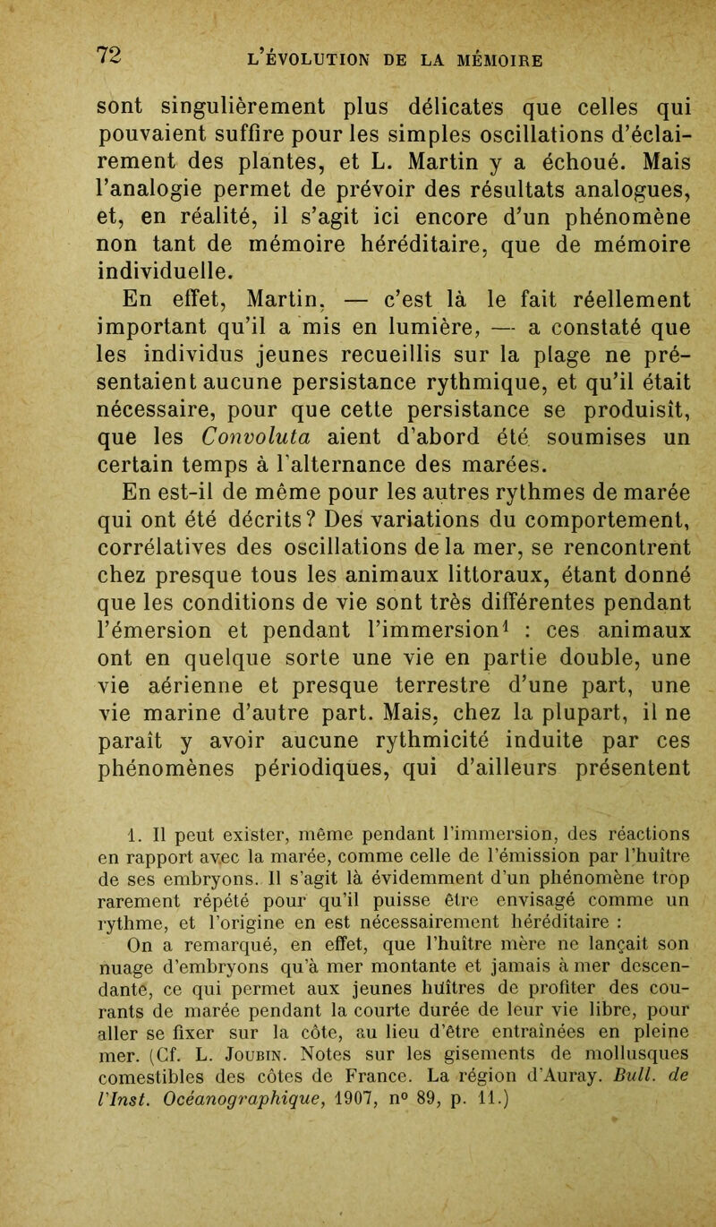 sont singulièrement plus délicates que celles qui pouvaient suffire pour les simples oscillations d’éclai- rement des plantes, et L. Martin y a échoué. Mais l’analogie permet de prévoir des résultats analogues, et, en réalité, il s’agit ici encore d’un phénomène non tant de mémoire héréditaire, que de mémoire individuelle. En effet, Martin. — c’est là le fait réellement important qu’il a mis en lumière, — a constaté que les individus jeunes recueillis sur la plage ne pré- sentaient aucune persistance rythmique, et qu’il était nécessaire, pour que cette persistance se produisît, que les Convoluta aient d’abord été. soumises un certain temps à l’alternance des marées. En est-il de même pour les autres rythmes de marée qui ont été décrits? Des variations du comportement, corrélatives des oscillations de la mer, se rencontrent chez presque tous les animaux littoraux, étant donné que les conditions de vie sont très différentes pendant l’émersion et pendant l’immersion1 : ces animaux ont en quelque sorte une vie en partie double, une vie aérienne et presque terrestre d’une part, une vie marine d’autre part. Mais, chez la plupart, il ne paraît y avoir aucune rythmicité induite par ces phénomènes périodiques, qui d’ailleurs présentent 1. Il peut exister, même pendant l’immersion, des réactions en rapport avec la marée, comme celle de l’émission par l’huître de ses embryons. 11 s’agit là évidemment d’un phénomène trop rarement répété pour qu’il puisse être envisagé comme un rythme, et l’origine en est nécessairement héréditaire : On a remarqué, en effet, que l’huître mère ne lançait son nuage d’embryons qu’à mer montante et jamais à mer descen- dante, ce qui permet aux jeunes huîtres de profiter des cou- rants de marée pendant la courte durée de leur vie libre, pour aller se fixer sur la côte, au lieu d’être entraînées en pleine mer. (Cf. L. Joubin. Notes sur les gisements de mollusques comestibles des côtes de France. La région d’Auray. Bull, de l'Inst. Océanographique, 1907, n° 89, p. 11.)