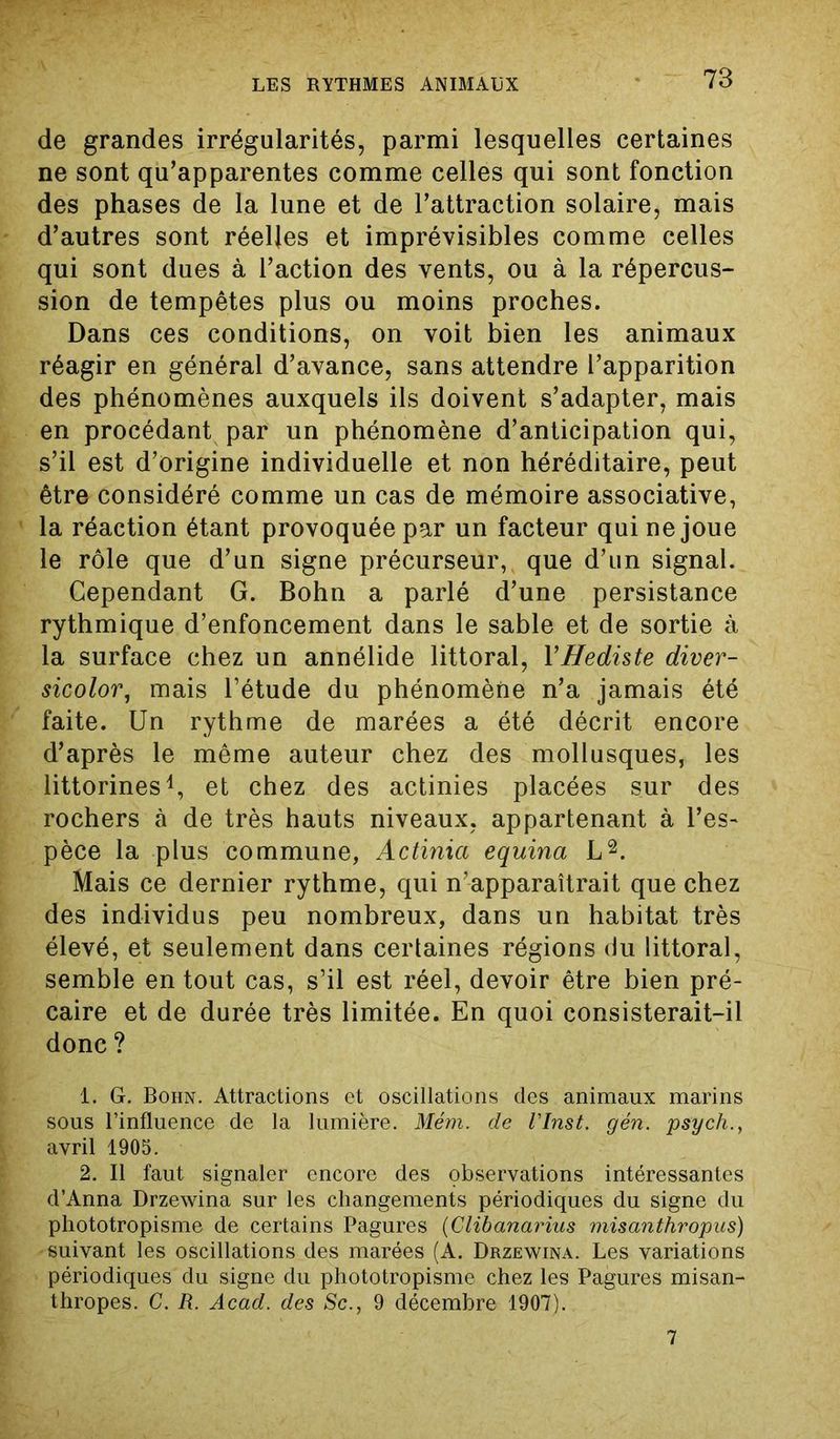 de grandes irrégularités, parmi lesquelles certaines ne sont qu’apparentes comme celles qui sont fonction des phases de la lune et de l’attraction solaire, mais d’autres sont réelles et imprévisibles comme celles qui sont dues à l’action des vents, ou à la répercus- sion de tempêtes plus ou moins proches. Dans ces conditions, on voit bien les animaux réagir en général d’avance, sans attendre l’apparition des phénomènes auxquels ils doivent s’adapter, mais en procédant par un phénomène d’anticipation qui, s’il est d’origine individuelle et non héréditaire, peut être considéré comme un cas de mémoire associative, la réaction étant provoquée par un facteur qui ne joue le rôle que d’un signe précurseur, que d’un signal. Cependant G. Bohn a parlé d’une persistance rythmique d’enfoncement dans le sable et de sortie à la surface chez un annélide littoral, YHediste diver- sicolor, mais l’étude du phénomène n’a jamais été faite. Un rythme de marées a été décrit encore d’après le même auteur chez des mollusques, les littorines1, et chez des actinies placées sur des rochers à de très hauts niveaux, appartenant à l’es- pèce la plus commune, Actinia equina L2. Mais ce dernier rythme, qui n’apparaîtrait que chez des individus peu nombreux, dans un habitat très élevé, et seulement dans certaines régions du littoral, semble en tout cas, s’il est réel, devoir être bien pré- caire et de durée très limitée. En quoi consisterait-il donc ? 1. G. Bohn. Attractions et oscillations des animaux marins sous l'influence de la lumière. Mém. de VInst. gén. psych., avril 1905. 2. Il faut signaler encore des observations intéressantes d’Anna Drzewina sur les changements périodiques du signe du phototropisme de certains Pagures (Clibanarius misanthropies) suivant les oscillations des marées (A. Drzewina. Les variations périodiques du signe du phototropisme chez les Pagures misan- thropes. C. R. Acad, des Sc., 9 décembre 1907).. 7