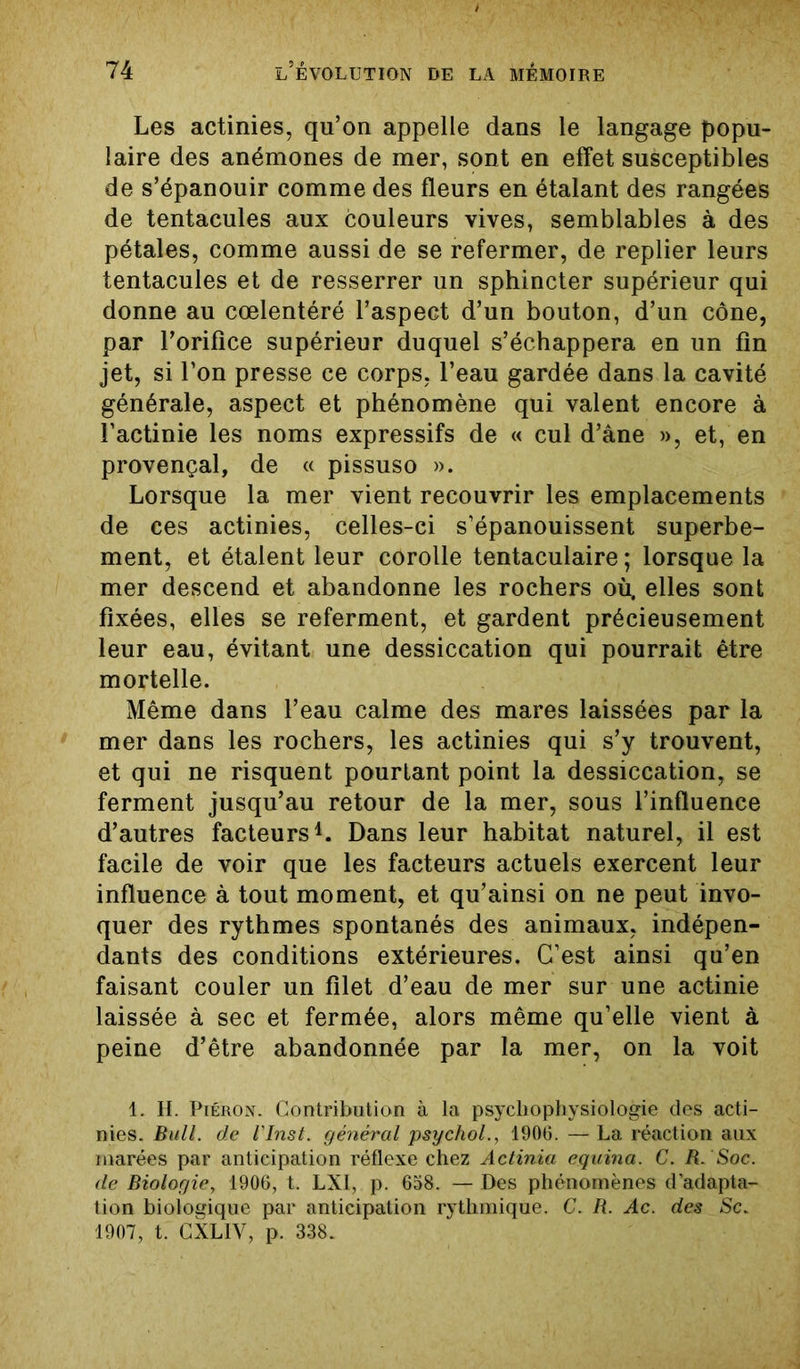 Les actinies, qu’on appelle dans le langage popu- laire des anémones de mer, sont en effet susceptibles de s’épanouir comme des fleurs en étalant des rangées de tentacules aux couleurs vives, semblables à des pétales, comme aussi de se refermer, de replier leurs tentacules et de resserrer un sphincter supérieur qui donne au cœlentéré l’aspect d’un bouton, d’un cône, par l’orifice supérieur duquel s’échappera en un fin jet, si l’on presse ce corps, l’eau gardée dans la cavité générale, aspect et phénomène qui valent encore à l’actinie les noms expressifs de « cul d’âne », et, en provençal, de « pissuso ». Lorsque la mer vient recouvrir les emplacements de ces actinies, celles-ci s’épanouissent superbe- ment, et étalent leur corolle tentaculaire; lorsque la mer descend et abandonne les rochers où. elles sont fixées, elles se referment, et gardent précieusement leur eau, évitant une dessiccation qui pourrait être mortelle. Même dans l’eau calme des mares laissées par la mer dans les rochers, les actinies qui s’y trouvent, et qui ne risquent pourtant point la dessiccation, se ferment jusqu’au retour de la mer, sous l’influence d’autres facteurs1. Dans leur habitat naturel, il est facile de voir que les facteurs actuels exercent leur influence à tout moment, et qu’ainsi on ne peut invo- quer des rythmes spontanés des animaux, indépen- dants des conditions extérieures. C’est ainsi qu’en faisant couler un filet d’eau de mer sur une actinie laissée à sec et fermée, alors même qu’elle vient à peine d’être abandonnée par la mer, on la voit 1. H. Piéron. Contribution à la psychophysiologie des acti- nies. Bull, de l'Inst. général psychol., 1906. — La réaction aux marées par anticipation réflexe chez Actinia equina. C. R. Soc. de Biologie, 1906, t. LXI, p. 658. — Des phénomènes d’adapta- tion biologique par anticipation rythmique. C. R. Ac. des Sc. 1907, t. CXL1V, p. 338.
