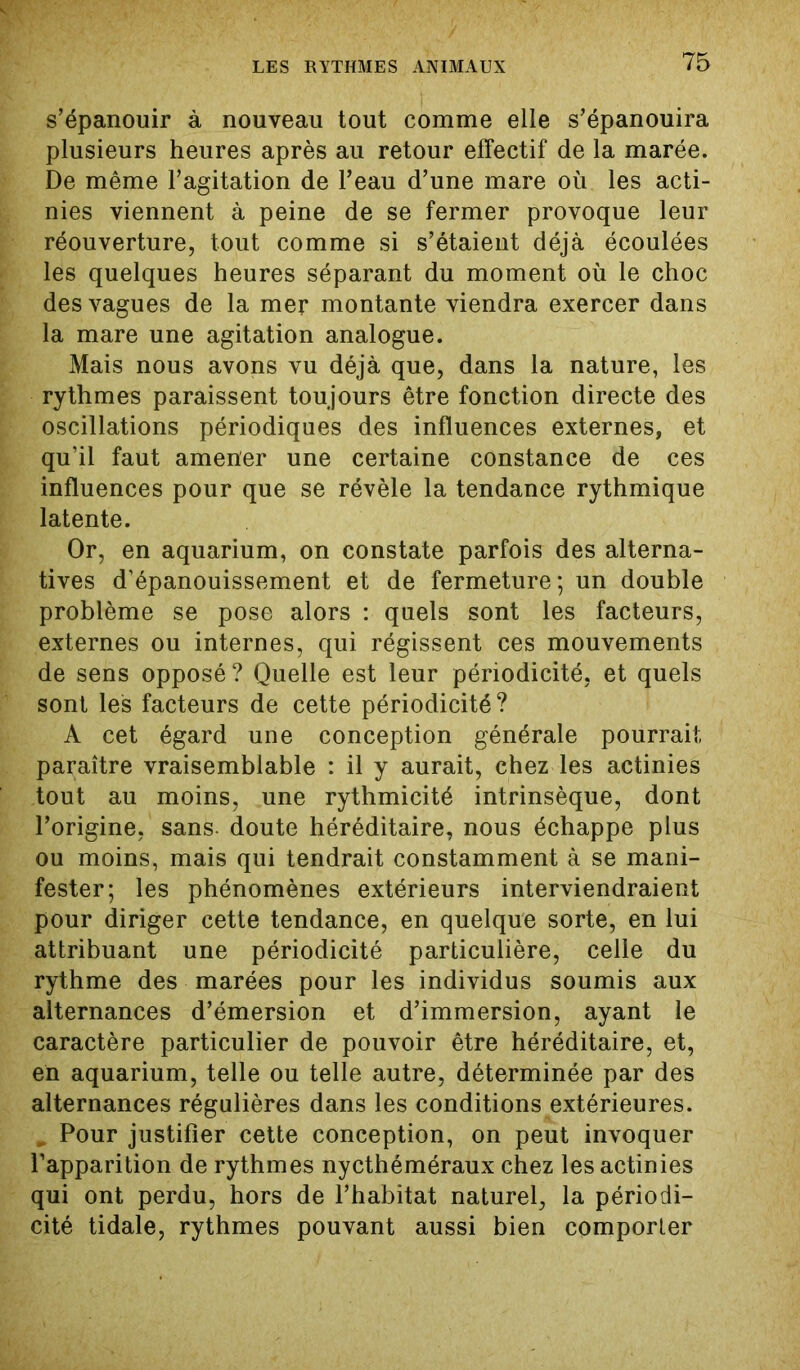 s’épanouir à nouveau tout comme elle s’épanouira plusieurs heures après au retour effectif de la marée. De même l’agitation de l’eau d’une mare où les acti- nies viennent à peine de se fermer provoque leur réouverture, tout comme si s’étaient déjà écoulées les quelques heures séparant du moment où le choc des vagues de la mer montante viendra exercer dans la mare une agitation analogue. Mais nous avons vu déjà que, dans la nature, les rythmes paraissent toujours être fonction directe des oscillations périodiques des influences externes, et qu’il faut amener une certaine constance de ces influences pour que se révèle la tendance rythmique latente. Or, en aquarium, on constate parfois des alterna- tives d’épanouissement et de fermeture; un double problème se pose alors : quels sont les facteurs, externes ou internes, qui régissent ces mouvements de sens opposé? Quelle est leur périodicité, et quels sont les facteurs de cette périodicité? A cet égard une conception générale pourrait paraître vraisemblable : il y aurait, chez les actinies tout au moins, une rythmicité intrinsèque, dont l’origine, sans doute héréditaire, nous échappe plus ou moins, mais qui tendrait constamment à se mani- fester; les phénomènes extérieurs interviendraient pour diriger cette tendance, en quelque sorte, en lui attribuant une périodicité particulière, celle du rythme des marées pour les individus soumis aux alternances d’émersion et d’immersion, ayant le caractère particulier de pouvoir être héréditaire, et, en aquarium, telle ou telle autre, déterminée par des alternances régulières dans les conditions extérieures. „ Pour justifier cette conception, on peut invoquer l’apparition de rythmes nycthéméraux chez les actinies qui ont perdu, hors de l’habitat naturel, la périodi- cité tidale, rythmes pouvant aussi bien comporter