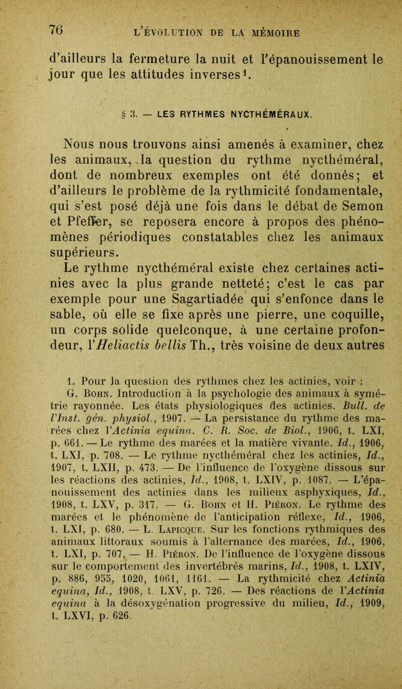 d’ailleurs la fermeture la nuit et l’épanouissement le jour que les attitudes inverses1. § 3. — LES RYTHMES NYCTHÉMÉRAUX. Nous nous trouvons ainsi amenés à examiner, chez les animaux,. la question du rythme nycthéméral, dont de nombreux exemples ont été donnés; et d’ailleurs le problème de la rythmicité fondamentale, qui s’est posé déjà une fois dans le débat de Semon et Pfeffer, se reposera encore à propos des phéno- mènes périodiques constatables chez les animaux supérieurs. Le rythme nycthéméral existe chez certaines acti- nies avec la plus grande netteté; c’est le cas par exemple pour une Sagartiadée qui s’enfonce dans le sable, où elle se fixe après une pierre, une coquille, un corps solide quelconque, à une certaine profon- deur, YHeliactis bellis Th., très voisine de deux autres 1. Pour la question des rythmes chez les actinies, voir : G. Bohn. Introduction à la psychologie des animaux à symé- trie rayonnée. Les états physiologiques des actinies. Bull, de l'Inst. gén. physiol., 1907. — La persistance du rythme des ma- rées chez Y Actinia equina. G. R. Soc. de Biol., 1906, t. LXI, p. 661. — Le rythme des marées et la matière vivante. Id., 1906, t. LXI, p. 708. — Le rythme nycthéméral chez les actinies, Id., 1907, t. LXII, p. 473. — De l’influence de l’oxygène dissous sur les réactions des actinies, Id., 1908, t. LXIV, p. 1087. — L’épa- nouissement des actinies dans les milieux asphyxiques, Id., 1908, t. LXV, p. 317. — G. Bohn et H. Piéron. Le rythme des marées et le phénomène de l’anticipation réflexe, Id., 1906, t. LXI, p. 680. — L. Lapicque. Sur les fonctions rythmiques des animaux littoraux soumis à l’alternance des marées, Id., 1906, t. LXI, p. 707. — H. Piéron. De l’influence de l’oxygène dissous sur le comportement des invertébrés marins, Id., 1908, t. LXIV, p. 886, 955, 1020, 1061, 1161. — La rythmicité chez Actinia equina, Id., 1908, t LXV, p. 726. — Des réactions de VActinia equina à la désoxygénation progressive du milieu, Id., 1909, t. LXVI, p. 626.