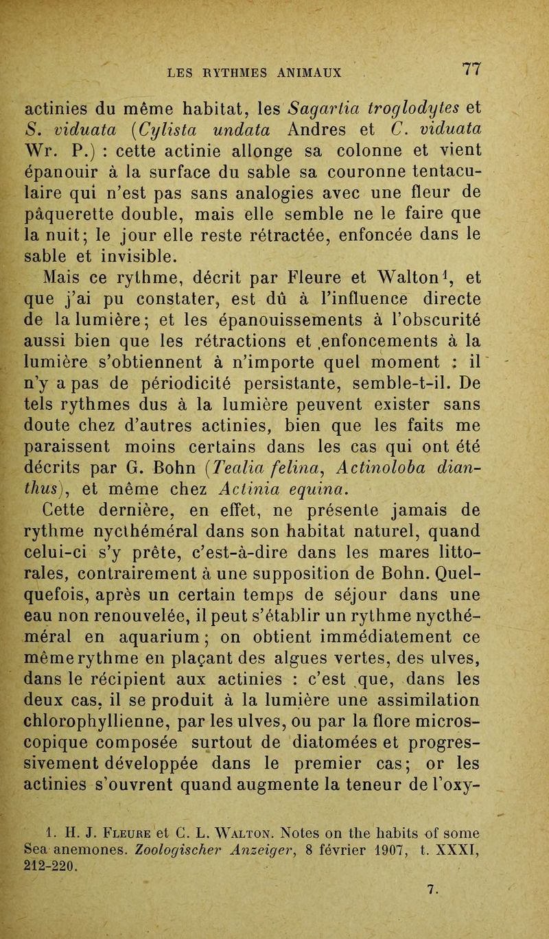 actinies du même habitat, les Sagartia troglodytes et S. viduata (Cy lista undata Andres et C. viduata Wr. P.) : cette actinie allonge sa colonne et vient épanouir à la surface du sable sa couronne tentacu- laire qui n’est pas sans analogies avec une fleur de pâquerette double, mais elle semble ne le faire que la nuit; le jour elle reste rétractée, enfoncée dans le sable et invisible. Mais ce rythme, décrit par Fleure et Walton1, et que j’ai pu constater, est dû à l’influence directe de la lumière; et les épanouissements à l’obscurité aussi bien que les rétractions et .enfoncements à la lumière s’obtiennent à n’importe quel moment : il n’y a pas de périodicité persistante, semble-t-il. De tels rythmes dus à la lumière peuvent exister sans doute chez d’autres actinies, bien que les faits me paraissent moins certains dans les cas qui ont été décrits par G. Bohn (Tealia felina, Actinoloba dian- thus), et même chez Actinia equina. Cette dernière, en effet, ne présente jamais de rythme nycthéméral dans son habitat naturel, quand celui-ci s’y prête, c’est-à-dire dans les mares litto- rales, contrairement à une supposition de Bohn. Quel- quefois, après un certain temps de séjour dans une eau non renouvelée, il peut s’établir un rythme nycthé- méral en aquarium; on obtient immédiatement ce même rythme en plaçant des algues vertes, des ulves, dans le récipient aux actinies : c’est que, dans les deux cas, il se produit à la lumière une assimilation chlorophyllienne, par les ulves, ou par la flore micros- copique composée surtout de diatomées et progres- sivement développée dans le premier cas; or les actinies s’ouvrent quand augmente la teneur de l’oxy- 1. H. J. Fleure et C. L. Walton. Notes on the habits of some Sea anémones. Zoologischer Anzeiger, 8 février 1907, t. XXXI, 212-220. 7.