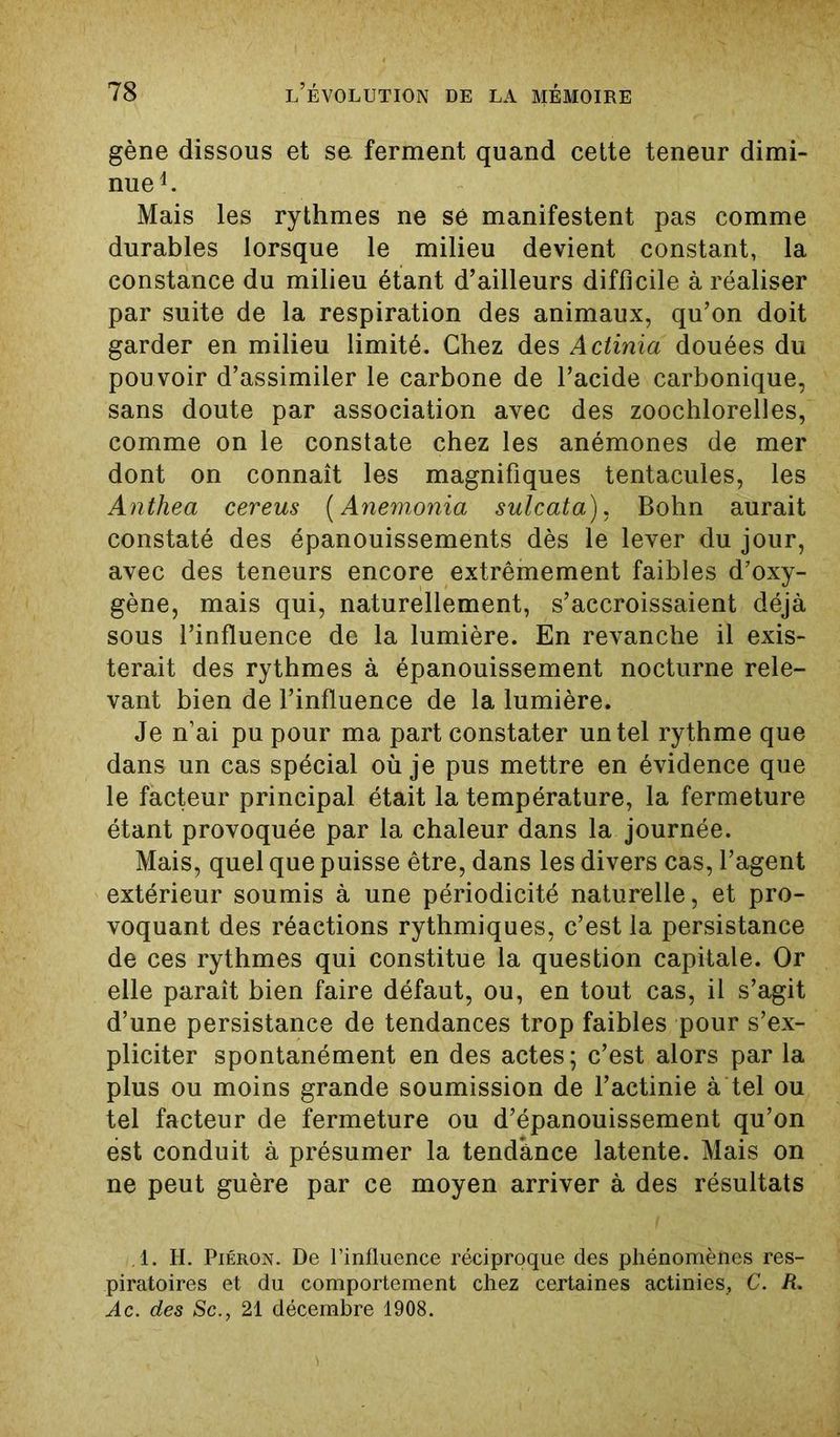 gène dissous et se ferment quand cette teneur dimi- nue1. Mais les rythmes ne sé manifestent pas comme durables lorsque le milieu devient constant, la constance du milieu étant d’ailleurs difficile à réaliser par suite de la respiration des animaux, qu’on doit garder en milieu limité. Chez des Actinia douées du pou voir d’assimiler le carbone de l’acide carbonique, sans doute par association avec des zoochlorelles, comme on le constate chez les anémones de mer dont on connaît les magnifiques tentacules, les Anthea cereus (Anemonia sulcata), Bohn aurait constaté des épanouissements dès le lever du jour, avec des teneurs encore extrêmement faibles d’oxy- gène, mais qui, naturellement, s’accroissaient déjà sous l’influence de la lumière. En revanche il exis- terait des rythmes à épanouissement nocturne rele- vant bien de l’influence de la lumière. Je n’ai pu pour ma part constater un tel rythme que dans un cas spécial où je pus mettre en évidence que le facteur principal était la température, la fermeture étant provoquée par la chaleur dans la journée. Mais, quel que puisse être, dans les divers cas, l’agent extérieur soumis à une périodicité naturelle, et pro- voquant des réactions rythmiques, c’est la persistance de ces rythmes qui constitue la question capitale. Or elle paraît bien faire défaut, ou, en tout cas, il s’agit d’une persistance de tendances trop faibles pour s’ex- pliciter spontanément en des actes ; c’est alors par la plus ou moins grande soumission de l’actinie à tel ou tel facteur de fermeture ou d’épanouissement qu’on est conduit à présumer la tendance latente. Mais on ne peut guère par ce moyen arriver à des résultats .1. H. Piéron. De l’influence réciproque des phénomènes res- piratoires et du comportement chez certaines actinies, C. R. Ac. des Sc21 décembre 1908.