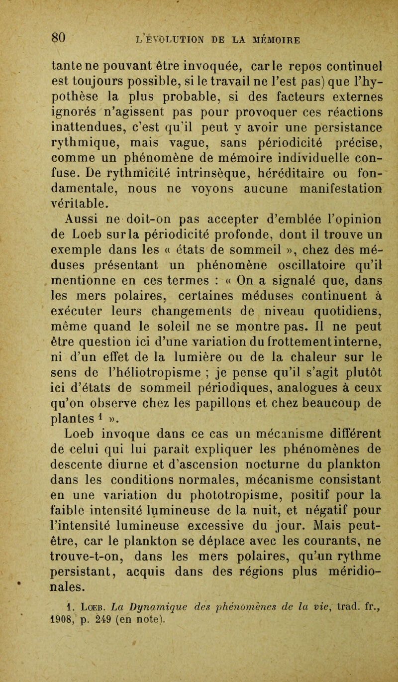 tante ne pouvant être invoquée, carie repos continuel est toujours possible, si le travail ne l’est pas) que l’hy- pothèse la plus probable, si des facteurs externes ignorés n’agissent pas pour provoquer ces réactions inattendues, c’est qu’il peut y avoir une persistance rythmique, mais vague, sans périodicité précise, comme un phénomène de mémoire individuelle con- fuse. De rythmicité intrinsèque, héréditaire ou fon- damentale, nous ne voyons aucune manifestation véritable. Aussi ne doit-on pas accepter d’emblée l’opinion de Loeb sur la périodicité profonde, dont il trouve un exemple dans les « états de sommeil », chez des mé- duses présentant un phénomène oscillatoire qu’il mentionne en ces termes : « On a signalé que, dans les mers polaires, certaines méduses continuent à exécuter leurs changements de niveau quotidiens, même quand le soleil ne se montre pas. 11 ne peut être question ici d’une variation du frottement interne, ni d’un effet de la lumière ou de la chaleur sur le sens de l’héliotropisme ; je pense qu’il s’agit plutôt ici d’états de sommeil périodiques, analogues à ceux qu’on observe chez les papillons et chez beaucoup de plantes 1 ». Loeb invoque dans ce cas un mécanisme différent dé celui qui lui parait expliquer les phénomènes de descente diurne et d’ascension nocturne du plankton dans les conditions normales, mécanisme consistant en une variation du phototropisme, positif pour la faible intensité lumineuse de la nuit, et négatif pour l’intensité lumineuse excessive du jour. Mais peut- être, car le plankton se déplace avec les courants, ne trouve-t-on, dans les mers polaires, qu’un rythme persistant, acquis dans des régions plus méridio- nales. 1. Loeb. La Dynamique des phénomènes de la vie, trad. fr., 1908, p. 249 (en note).