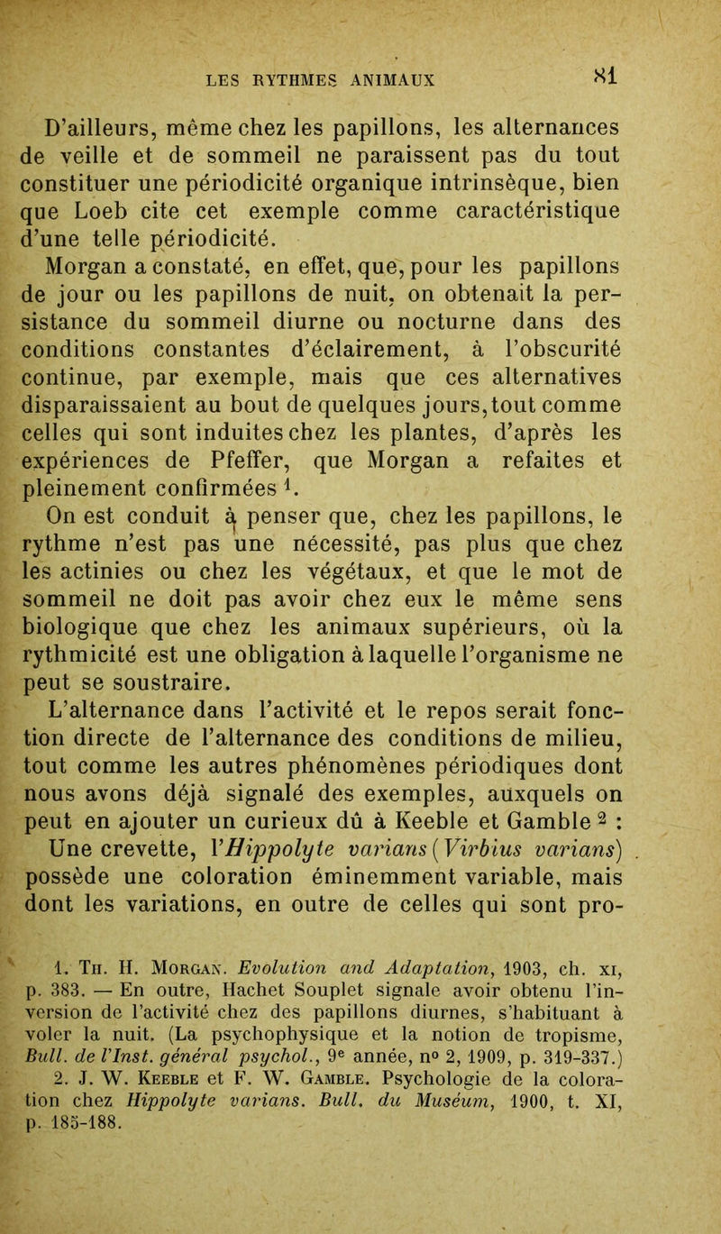 SI D’ailleurs, même chez les papillons, les alternances de veille et de sommeil ne paraissent pas du tout constituer une périodicité organique intrinsèque, bien que Loeb cite cet exemple comme caractéristique d’une telle périodicité. Morgan a constaté, en effet, que, pour les papillons de jour ou les papillons de nuit, on obtenait la per- sistance du sommeil diurne ou nocturne dans des conditions constantes d’éclairement, à l’obscurité continue, par exemple, mais que ces alternatives disparaissaient au bout de quelques jours,tout comme celles qui sont induites chez les plantes, d’après les expériences de Pfefifer, que Morgan a refaites et pleinement confirmées d. On est conduit ^ penser que, chez les papillons, le rythme n’est pas une nécessité, pas plus que chez les actinies ou chez les végétaux, et que le mot de sommeil ne doit pas avoir chez eux le même sens biologique que chez les animaux supérieurs, où la rythmicité est une obligation à laquelle l’organisme ne peut se soustraire. L’alternance dans l’activité et le repos serait fonc- tion directe de l’alternance des conditions de milieu, tout comme les autres phénomènes périodiques dont nous avons déjà signalé des exemples, auxquels on peut en ajouter un curieux dû à Keeble et Gamble 1 2 : Une crevette, YBippolyte varians (Virb lus varians) possède une coloration éminemment variable, mais dont les variations, en outre de celles qui sont pro- 1. Tii. H. Morgan. Evolution and Adaptation, 1903, ch. xi, p. 383. — En outre, Hachet Souplet signale avoir obtenu l’in- version de l’activité chez des papillons diurnes, s’habituant à voler la nuit. (La psychophysique et la notion de tropisme, Bull, de rinst. général psychol., 9e année, n° 2, 1909, p. 319-337.) 2. J. W. Keeble et F. W. Gamble. Psychologie de la colora- tion chez Hippolyte varians. Bull, du Muséum, 1900, t. XI, p. 185-188.