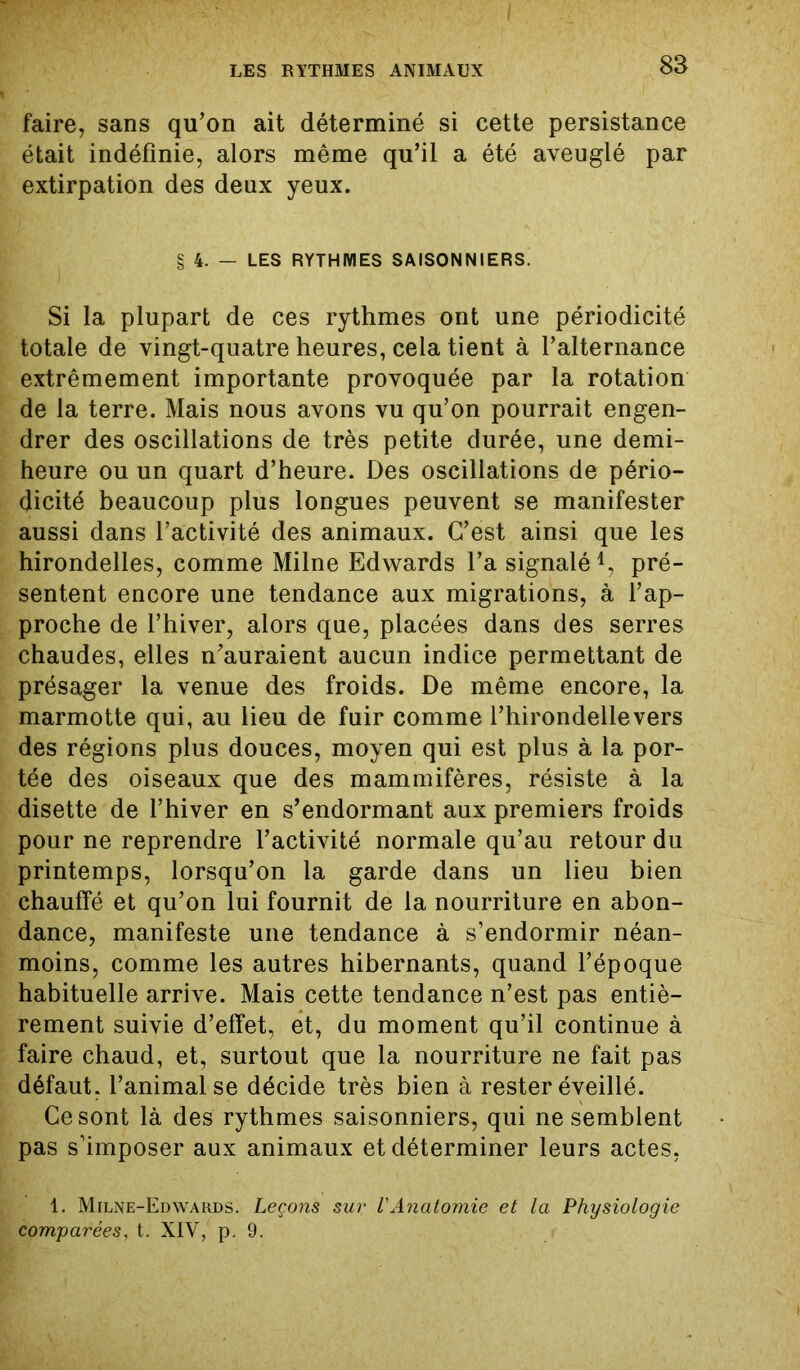 faire, sans qu’on ait déterminé si cette persistance était indéfinie, alors même qu’il a été aveuglé par extirpation des deux yeux. § 4. — LES RYTHMES SAISONNIERS. Si la plupart de ces rythmes ont une périodicité totale de vingt-quatre heures, cela tient à l’alternance extrêmement importante provoquée par la rotation de la terre. Mais nous avons vu qu’on pourrait engen- drer des oscillations de très petite durée, une demi- heure ou un quart d’heure. Des oscillations de pério- dicité beaucoup plus longues peuvent se manifester aussi dans l’activité des animaux. C’est ainsi que les hirondelles, comme Milne Edwards l’a signalé *, pré- sentent encore une tendance aux migrations, à l’ap- proche de l’hiver, alors que, placées dans des serres chaudes, elles n’auraient aucun indice permettant de présager la venue des froids. De même encore, la marmotte qui, au lieu de fuir comme l’hirondellevers des régions plus douces, moyen qui est plus à la por- tée des oiseaux que des mammifères, résiste à la disette de l’hiver en s’endormant aux premiers froids pour ne reprendre l’activité normale qu’au retour du printemps, lorsqu’on la garde dans un lieu bien chauffé et qu’on lui fournit de la nourriture en abon- dance, manifeste une tendance à s’endormir néan- moins, comme les autres hibernants, quand l’époque habituelle arrive. Mais cette tendance n’est pas entiè- rement suivie d’effet, et, du moment qu’il continue à faire chaud, et, surtout que la nourriture ne fait pas défaut, l’animal se décide très bien à rester éveillé. Ce sont là des rythmes saisonniers, qui ne semblent pas s’imposer aux animaux et déterminer leurs actes, 1. Milne-Edwards. Leçons sur l'Anatomie et la Physiologie comparées, t. XIV, p. 9.
