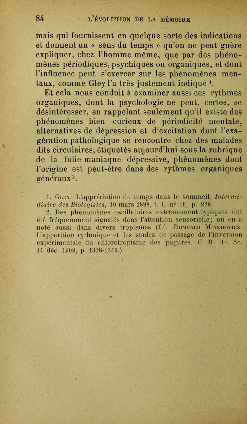 mais qui fournissent en quelque sorte des indications et donnent un « sens du temps » qu’on ne peut guère expliquer, chez l’homme même, que par des phéno- mènes périodiques, psychiques ou organiques, et dont l’influence peut s’exercer sur les phénomènes men- taux, comme Gley l’a très justement indiqué l. Et cela nous conduit à examiner aussi ces rythmes organiques, dont la psychologie ne peut, certes, se désintéresser, en rappelant seulement qu’il existe des phénomènes bien curieux de périodicité mentale, alternatives de dépression et d’excitation dont l’exa- gération pathologique se rencontre chez des malades dits circulaires, étiquetés aujourd’hui sous la rubrique de la folie maniaque dépressive, phénomènes dont l’origine est peut-être dans des rythmes organiques généraux2. 1. Gley. L’appréciation du temps dans le sommeil. Intermé- diaire des Biologistes, 10 mars 1898, t. I, n° 10, p. 228. 2. Des phénomènes oscillatoires extrêmement typiques ont été fréquemment signalés dans l’attention sensorielle; on en a noté aussi dans divers tropismes (Cf. Romuald Minkiewicz. L’apparition rythmique et les stades de passage de l’inversion expérimentale du chlorotropisme des pagures. C. R. Ac. Sc. 14 déc. 1908, p. 1338-1340.)