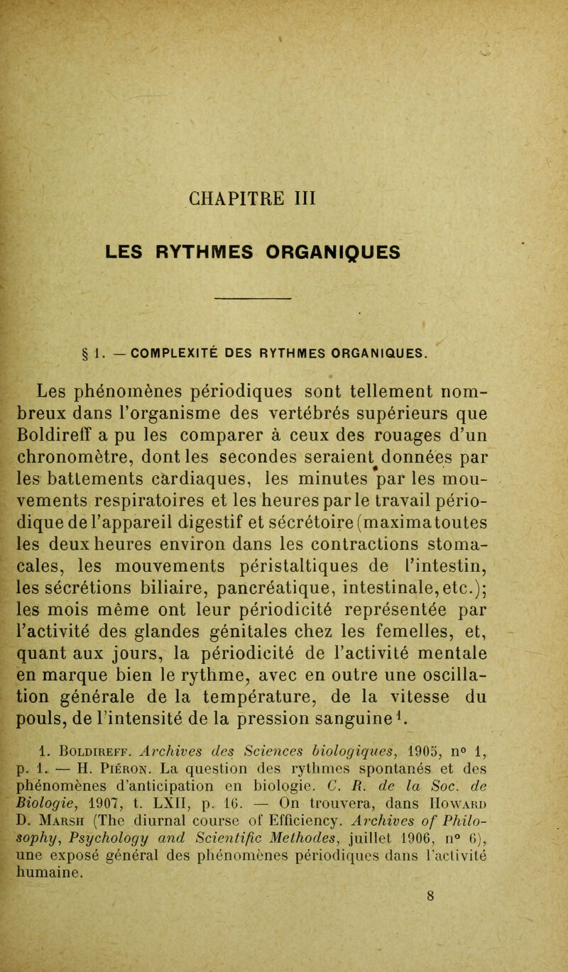 CHAPITRE III LES RYTHMES ORGANIQUES § 1. — COMPLEXITÉ DES RYTHMES ORGANIQUES. Les phénomènes périodiques sont tellement nom- breux dans l’organisme des vertébrés supérieurs que Boldireff a pu les comparer à ceux des rouages d’un chronomètre, dont les secondes seraient données par les battements cardiaques, les minutes par les mou- vements respiratoires et les heures par le travail pério- dique de l’appareil digestif et sécrétoire (maximatoutes les deux heures environ dans les contractions stoma- cales, les mouvements péristaltiques de l’intestin, les sécrétions biliaire, pancréatique, intestinale,etc.); les mois même ont leur périodicité représentée par l’activité des glandes génitales chez les femelles, et, quant aux jours, la périodicité de l’activité mentale en marque bien le rythme, avec en outre une oscilla- tion générale de la température, de la vitesse du pouls, de l’intensité de la pression sanguine1. 1. Boldireff. Archives des Sciences biologiques, 1905, n° 1, p. 1. — H. Piéron. La question des rythmes spontanés et des phénomènes d’anticipation en biologie. C. R. de la Soc. de Biologie, 1907, t. LXII, p. 16. — On trouvera, dans Howard D. Marsh (The diurnal course of Efficiency. Archives of Philo- sophy, Psychology and Scientific Méthodes, juillet 1906, n° 6), une exposé général des phénomènes périodiques dans l’activité humaine.