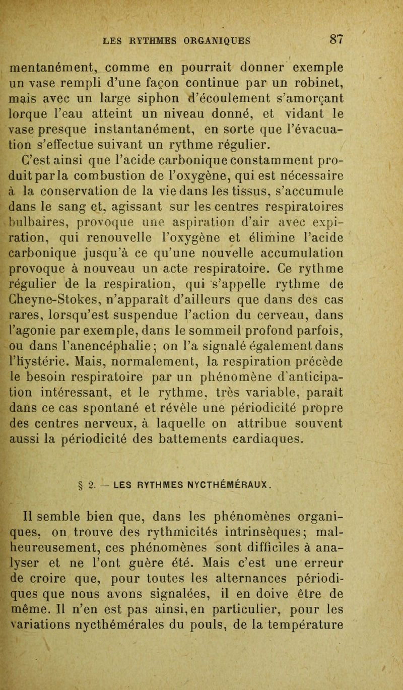 mentanément, comme en pourrait donner exemple un vase rempli d’une façon continue par un robinet, mqtis avec un large siphon d’écoulement s’amorçant lorque l’eau atteint un niveau donné, et vidant le vase presque instantanément, en sorte que l’évacua- tion s’effectue suivant un rythme régulier. C’est ainsi que l’acide carbonique constamment pro- duit par la combustion de l’oxygène, qui est nécessaire à la conservation de la vie dans les tissus, s’accumule dans le sang et, agissant sur les centres respiratoires bulbaires, provoque une aspiration d’air avec expi- ration, qui renouvelle l’oxygène et élimine l’acide carbonique jusqu’à ce qu’une nouvelle accumulation provoque à nouveau un acte respiratoire. Ce rythme régulier de la respiration, qui s’appelle rythme de Cheyne-Stokes, n’apparaît d’ailleurs que dans des cas rares, lorsqu’est suspendue l’action du cerveau, dans l’agonie par exemple, dans le sommeil profond parfois, ou dans l’anencéphalie; on l’a signalé également dans l’Hystérie. Mais, normalement, la respiration précède le besoin respiratoire par un phénomène d'anticipa- tion intéressant, et le rythme, très variable, parait dans ce cas spontané et révèle une périodicité propre des centres nerveux, à laquelle on attribue souvent aussi la périodicité des battements cardiaques. § 2. — LES RYTHMES NYCTHÉMÉRAUX. Il semble bien que, dans les phénomènes organi- ques, on trouve des rythmicités intrinsèques; mal- heureusement, ces phénomènes sont difficiles à ana- lyser et ne l’ont guère été. Mais c’est une erreur de croire que, pour toutes les alternances périodi- ques que nous avons signalées, il en doive être de même. Il n’en est pas ainsi, en particulier, pour les variations nycthémérales du pouls, de la température