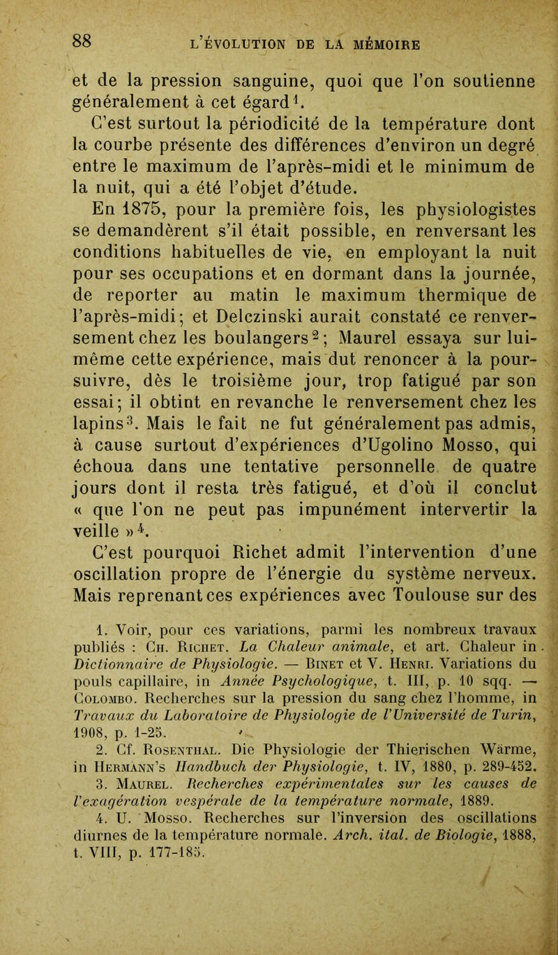 et de la pression sanguine, quoi que l’on soutienne généralement à cet égard1. C’est surtout la périodicité de la température dont la courbe présente des différences d’environ un degré entre le maximum de l’après-midi et le minimum de la nuit, qui a été l’objet d’étude. En 1875, pour la première fois, les physiologistes se demandèrent s’il était possible, en renversant les conditions habituelles de vie, en employant la nuit pour ses occupations et en dormant dans la journée, de reporter au matin le maximum thermique de l’après-midi; et Delczinski aurait constaté ce renver- sement chez les boulangers2 ; Maurel essaya sur lui- même cette expérience, mais dut renoncer à la pour- suivre, dès le troisième jour, trop fatigué par son essai; il obtint en revanche le renversement chez les lapins3. Mais le fait ne fut généralement pas admis, à cause surtout d’expériences d’Ugolino Mosso, qui échoua dans une tentative personnelle de quatre jours dont il resta très fatigué, et d’où il conclut « que l’on ne peut pas impunément intervertir la veille »4. C’est pourquoi Richet admit l’intervention d’une oscillation propre de l’énergie du système nerveux. Mais reprenant ces expériences avec Toulouse sur des 1. Voir, pour ces variations, parmi les nombreux travaux publiés : Ch. Riciiet. La Chaleur animale, et art. Chaleur in Dictionnaire de Physiologie. — Binet et V. Henri. Variations du pouls capillaire, in Année Psychologique, t. III, p. 10 sqq. — Colombo. Recherches sur la pression du sang chez l’homme, in Travaux du Laboratoire de Physiologie de T Université de Turin, 1908, p. 1-25. 2. Cf. Rosentiial. Die Physiologie der Thierischen Wârme, in IIermann’s Handbuch der Physiologie, t. IV, 1880, p. 289-452. 3. Maurel. Recherches expérimentales sur les causes de l'exagération vespérale de la température normale, 1889. 4. U. Mosso. Recherches sur l’inversion des oscillations diurnes de la température normale. Arch. ital. de Biologie, 1888, t. VIII, p. 177-185.