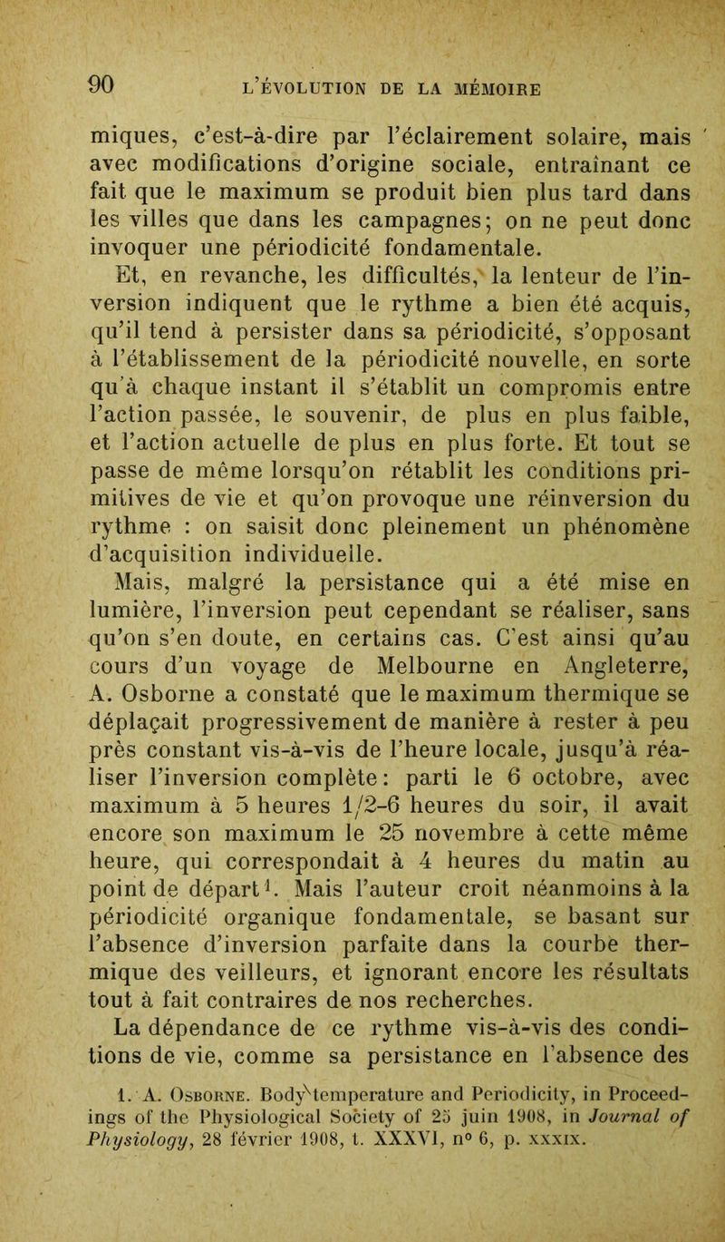 miques, c’est-à-dire par l’éclairement solaire, mais avec modifications d’origine sociale, entraînant ce fait que le maximum se produit bien plus tard dans les villes que dans les campagnes; on ne peut donc invoquer une périodicité fondamentale. Et, en revanche, les difficultés, la lenteur de l’in- version indiquent que le rythme a bien été acquis, qu’il tend à persister dans sa périodicité, s’opposant à l’établissement de la périodicité nouvelle, en sorte qu’à chaque instant il s’établit un compromis entre l’action passée, le souvenir, de plus en plus faible, et l’action actuelle de plus en plus forte. Et tout se passe de même lorsqu’on rétablit les conditions pri- mitives de vie et qu’on provoque une réinversion du rythme : on saisit donc pleinement un phénomène d’acquisition individuelle. Mais, malgré la persistance qui a été mise en lumière, l’inversion peut cependant se réaliser, sans qu’on s’en doute, en certains cas. C’est ainsi qu’au cours d’un voyage de Melbourne en Angleterre, A. Osborne a constaté que le maximum thermique se déplaçait progressivement de manière à rester à peu près constant vis-à-vis de l’heure locale, jusqu’à réa- liser l’inversion complète : parti le 6 octobre, avec maximum à 5 heures 1/2-6 heures du soir, il avait encore son maximum le 25 novembre à cette même heure, qui correspondait à 4 heures du matin au point de départ1. Mais l’auteur croit néanmoins à la périodicité organique fondamentale, se basant sur l’absence d’inversion parfaite dans la courbe ther- mique des veilleurs, et ignorant encore les résultats tout à fait contraires de nos recherches. La dépendance de ce rythme vis-à-vis des condi- tions de vie, comme sa persistance en l’absence des 1. A. Osborne. BodyHemperature and Periodicity, in Proceed- ings of the Physiological Society of 25 juin 1908, in Journal of Physiology, 28 février 1908, t. XXXVI, n° 6, p. xxxix.