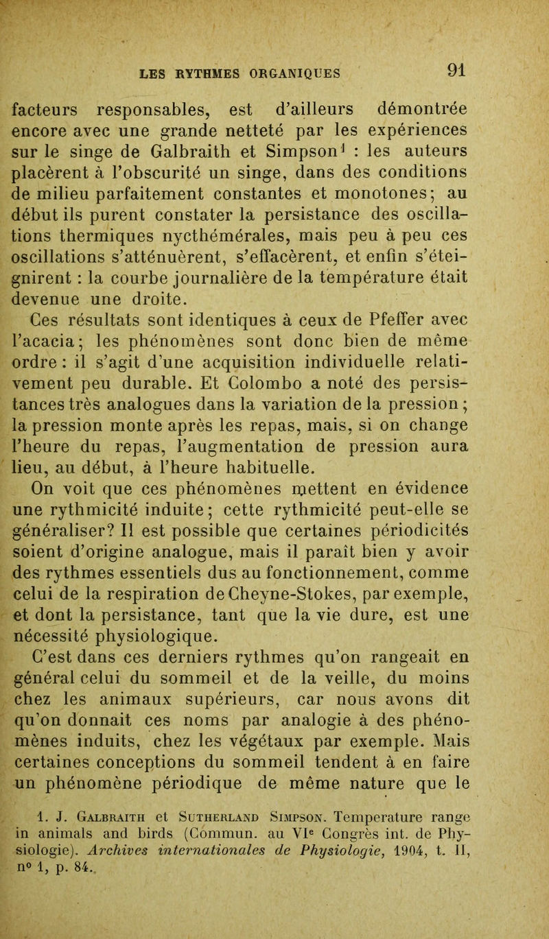 facteurs responsables, est d’ailleurs démontrée encore avec une grande netteté par les expériences sur le singe de Galbraith et Simpsonj : les auteurs placèrent à l’obscurité un singe, dans des conditions de milieu parfaitement constantes et monotones; au début ils purent constater la persistance des oscilla- tions thermiques nycthémérales, mais peu à peu ces oscillations s’atténuèrent, s’effacèrent, et enfin s’étei- gnirent : la courbe journalière de la température était devenue une droite. Ces résultats sont identiques à ceux de Pfeffer avec l’acacia; les phénomènes sont donc bien de même ordre : il s’agit d’une acquisition individuelle relati- vement peu durable. Et Colombo a noté des persis- tances très analogues dans la variation de la pression ; la pression monte après les repas, mais, si on change l’heure du repas, l’augmentation de pression aura lieu, au début, à l’heure habituelle. On voit que ces phénomènes mettent en évidence une rythmicité induite ; cette rythmicité peut-elle se généraliser? Il est possible que certaines périodicités soient d’origine analogue, mais il paraît bien y avoir des rythmes essentiels dus au fonctionnement, comme celui de la respiration deCheyne-Stokes, par exemple, et dont la persistance, tant que la vie dure, est une nécessité physiologique. C’est dans ces derniers rythmes qu’on rangeait en général celui du sommeil et de la veille, du moins chez les animaux supérieurs, car nous avons dit qu’on donnait ces noms par analogie à des phéno- mènes induits, chez les végétaux par exemple. Mais certaines conceptions du sommeil tendent à en faire un phénomène périodique de même nature que le 1. J. Galbraith et Sutherland Simpson. Température range in animais and birds (Commun, au VIe Congrès int. de Phy- siologie). Archives internationales de Physiologie, 1904, t. 11, n° 1, p. 84..