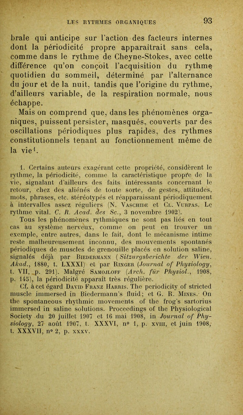 braie qui anticipe sur l’action des facteurs internes dont la périodicité propre apparaîtrait sans cela, comme dans le rythme de Cheyne-Stokes, avec cette différence qu’on conçoit l’acquisition du rythme quotidien du sommeil, déterminé par l’alternance du jour et de la nuit, tandis que l’origine du rythme, d’ailleurs variable, de la respiration normale, nous échappe. Mais on comprend que, dans les phénomènes orga- niques, puissent persister, masqués, couverts par des oscillations périodiques plus rapides, des rythmes constitutionnels tenant au fonctionnement même de la vie1. 1. Certains auteurs exagérant cette propriété, considèrent le rythme, la périodicité, comme la caractéristique propre de la vie, signalant d’ailleurs des faits intéressants concernant le retour, chez des aliénés de toute sorte, de gestes, attitudes, mots, phrases, etc. stéréotypés et réapparaissant périodiquement à intervalles assez réguliers (N. Vaschide et Cl. Vurpas. Le rythme vital. C. R. Acad, âes Sc., 3 novembre 1902). Tous les phénomènes rythmiques ne sont pas liés en tout cas au système nerveux, comme on peut en trouver un exemple, entre autres, dans le fait, dont le mécanisme intime reste malheureusement inconnu, des mouvements spontanés périodiques de muscles de grenouille placés en solution saline, signalés déjà par Biedermann ( Sitzurgsberichte der Wien. Akad., 1880, t. LXXXI) et par Ringer (Journal of Physiology, t. VII, p. 291). Malgré Samojloff (Arch. fur Physiol., 1908, p. 145), la périodicité apparaît très régulière. Cf. à cet égard David Franz Harris. The periodicity of stricted muscle immersed in Biedermann’s fluid; et G. R. Mines.- On the spontaneous rhythmic movements of the frog’s sartorius immersed in saline solutions. Proceedings of the Physiological Society du 20 juillet 1907 et 16 mai 1908, in Journal of Phy- siology, 27 août 1907, t. XXXVI, n° 1, p. xvm, et juin 1908,- t. XXXVII, n<> 2, p. xxxv.