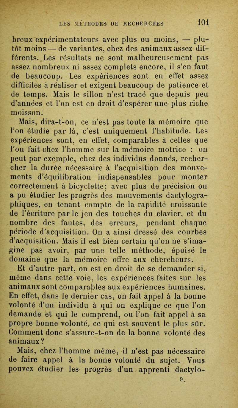 breux expérimentateurs avec plus ou moins, — plu- tôt moins — de variantes, chez des animaux assez dif- férents. Les résultats ne sont malheureusement pas assez nombreux ni assez complets encore, il s’en faut de beaucoup. Les expériences sont en effet assez difficiles à réaliser et exigent beaucoup de patience et de temps. Mais le sillon n’est tracé que depuis peu d’années et l'on est en droit d’espérer une plus riche moisson. Mais, dira-t-on, ce n’est pas toute la mémoire que l’on étudie par là, c’est uniquement l’habitude. Les expériences sont, en effet, comparables à celles que l’on fait chez l’homme sur la mémoire motrice : on peut par exemple, chez des individus donnés, recher- cher la durée nécessaire à l’acquisition des mouve- ments d’équilibration indispensables pour monter correctement à bicyclette; avec plus de précision on a pu étudier les progrès des mouvements dactylogra- phiques, en tenant compte de la rapidité croissante de l’écriture parle jeu des touches du clavier, et du nombre des fautes, des erreurs, pendant chaque période d’acquisition. On a ainsi dressé des courbes d’acquisition. Mais il est bien certain qu’on ne s’ima- gine pas avoir, par une telle méthode, épuisé le domaine que la mémoire offre aux chercheurs. Et d’autre part, on est en droit de se demander si, même dans cette voie, les expériences faites sur les animaux sont comparables aux expériences humaines. En effet, dans le dernier cas, on fait appel à la bonne volonté d’un individu à qui on explique ce que l’on demande et qui le comprend, ou l’on fait appel à sa propre bonne volonté, ce qui est souvent le plus sûr. Comment donc s’assure-t-on de la bonne volonté des animaux? Mais, chez l’homme même, il n’est pas nécessaire de faire appel à la bonne volonté du sujet. Vous pouvez étudier les progrès d’un apprenti dactylo- 9.