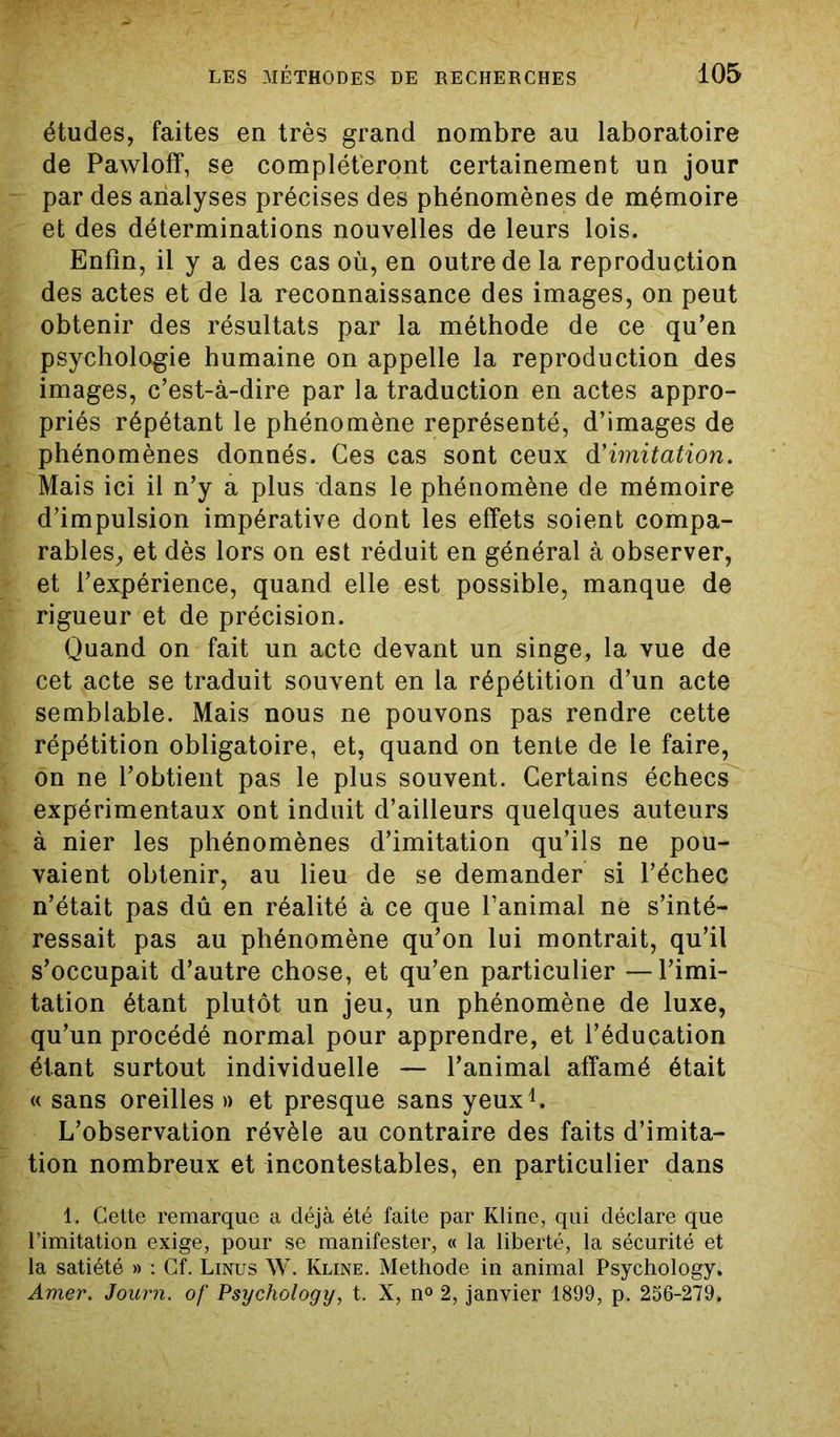 études, faites en très grand nombre au laboratoire de Pawloff, se compléteront certainement un jour par des analyses précises des phénomènes de mémoire et des déterminations nouvelles de leurs lois. Enfin, il y a des cas où, en outre de la reproduction des actes et de la reconnaissance des images, on peut obtenir des résultats par la méthode de ce qu’en psychologie humaine on appelle la reproduction des images, c’est-à-dire par la traduction en actes appro- priés répétant le phénomène représenté, d’images de phénomènes donnés. Ces cas sont ceux d'imitation. Mais ici il n’y a plus dans le phénomène de mémoire d’impulsion impérative dont les effets soient compa- rables, et dès lors on est réduit en général à observer, et l’expérience, quand elle est possible, manque de rigueur et de précision. Quand on fait un acte devant un singe, la vue de cet acte se traduit souvent en la répétition d’un acte semblable. Mais nous ne pouvons pas rendre cette répétition obligatoire, et, quand on tente de le faire, on ne l’obtient pas le plus souvent. Certains échecs expérimentaux ont induit d’ailleurs quelques auteurs à nier les phénomènes d’imitation qu’ils ne pou- vaient obtenir, au lieu de se demander si l’échec n’était pas dû en réalité à ce que l’animal ne s’inté- ressait pas au phénomène qu’on lui montrait, qu’il s’occupait d’autre chose, et qu’en particulier —l’imi- tation étant plutôt un jeu, un phénomène de luxe, qu’un procédé normal pour apprendre, et l’éducation étant surtout individuelle — l’animal affamé était « sans oreilles » et presque sans yeux1. L’observation révèle au contraire des faits d’imita- tion nombreux et incontestables, en particulier dans 1. Cette remarque a déjà été faite par Kline, qui déclare que l’imitation exige, pour se manifester, « la liberté, la sécurité et la satiété » : Cf. Linus W. Kline. Méthode in animal Psychology. Amer. Journ. of Psychology, t. X, n° 2, janvier 1899, p. 256-279.
