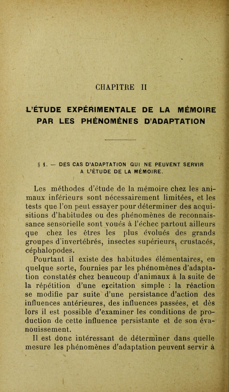 L’ÉTUDE EXPÉRIMENTALE DE LA MÉMOIRE PAR LES PHÉNOMÈNES D’ADAPTATION § 1. — DES CAS D’ADAPTATION QUI NE PEUVENT SERVIR A L’ÉTUDE DE LA MÉMOIRE. Les méthodes d’étude de la mémoire chez les ani- maux inférieurs sont nécessairement limitées, et les tests que l’on peut essayer pour déterminer des acqui- sitions d’habitudes ou des phénomènes de reconnais- sance sensorielle sont voués à l’échec partout ailleurs que chez les êtres les plus évolués des grands groupes d'invertébrés, insectes supérieurs, crustacés, céphalopodes. Pourtant il existe des habitudes élémentaires, en quelque sorte, fournies par les phénomènes d’adapta- tion constatés chez beaucoup d’animaux à la suite de la répétition d’une excitation simple : la réaction se modifie par suite d’une persistance d’action des influences antérieures, des influences passées, et dès lors il est possible d’examiner les conditions de pro- duction de cette influence persistante et de son éva- nouissement. Il est donc intéressant de déterminer dans quelle mesure les phénomènes d’adaptation peuvent servir à