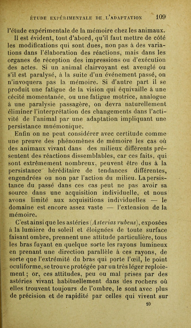 l’étude expérimentale de la mémoire chez les animaux. Il est évident, tout d’abord, qu’il faut mettre de côté les modifications qui sont dues, non pas à des varia- tions dans l’élaboration des réactions, mais dans les organes de réception des impressions ou d’exécution des actes. Si un animal clairvoyant est aveuglé ou s’il est paralysé, à la suite d’un événement passé, on n’invoquera pas la mémoire. Si d’autre part il se produit une fatigue de la vision qui équivaille à une cécité momentanée, ou une fatigue motrice, analogue à une paralysie passagère, on devra naturellement éliminer l’interprétation des changements dans l’acti- vité de l’animal par une adaptation impliquant une persistance mnémonique. Enfin on ne peut considérer avec certitude comme une preuve des phénomènes de mémoire les cas où des animaux vivant dans des milieux différents pré- _ sentent des réactions dissemblables, car ces faits, qui sont extrêmement nombreux, peuvent être dus à la persistance héréditaire de tendances différentes, engendrées ou non par l’action du milieu. La persis- tance du passé dans ces cas peut ne pas avoir sa source dans une acquisition individuelle, et nous avons limité aux acquisitions individuelles — le domaine est encore assez vaste — l’extension de la mémoire. C’est ainsi que les astéries (Asterias rubens), exposées à la lumière du soleil et éloignées de toute surface faisant ombre, prennent une attitude particulière, tous les bras fuyant en quelque sorte les rayons lumineux en prenant une direction parallèle à ces rayons, de sorte que l’extrémité du bras qui porte l’œil, le point oculiforme, se trouve protégée par un très léger reploie- ment ; or, ces attitudes, peu ou mal prises par des astéries vivant habituellement dans des rochers où elles trouvent toujours de l’ombre, le sont avec plus de précision et de rapidité par celles qui vivent sur 10