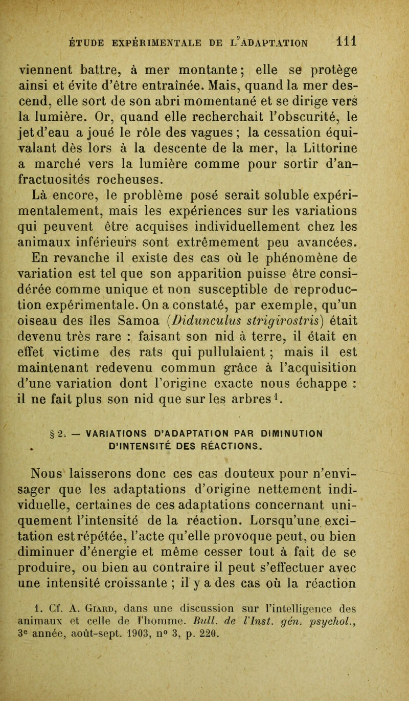 viennent battre, à mer montante ; elle se protège ainsi et évite d’être entraînée. Mais, quand la mer des- cend, elle sort de son abri momentané et se dirige vers la lumière. Or, quand elle recherchait l’obscurité, le jet d’eau a joué le rôle des vagues; la cessation équi- valant dès lors à la descente de la mer, la Littorine a marché vers la lumière comme pour sortir d’an- fractuosités rocheuses. Là encore, le problème posé serait soluble expéri- mentalement, mais les expériences sur les variations qui peuvent être acquises individuellement chez les animaux inférieurs sont extrêmement peu avancées. En revanche il existe des cas où le phénomène de variation est tel que son apparition puisse être consi- dérée comme unique et non susceptible de reproduc- tion expérimentale. On a constaté, par exemple, qu’un oiseau des îles Samoa (Didunculus strigirostris) était devenu très rare : faisant son nid à terre, il était en effet victime des rats qui pullulaient ; mais il est maintenant redevenu commun grâce à l’acquisition d’une variation dont l’origine exacte nous échappe : il ne fait plus son nid que sur les arbres1. § 2; — VARIATIONS D’ADAPTATION PAR DIMINUTION D’INTENSITÉ DES RÉACTIONS. Nous laisserons donc ces cas douteux pour n’envi- sager que les adaptations d’origine nettement indi- viduelle, certaines de ces adaptations concernant uni- quement l’intensité de la réaction. Lorsqu’une, exci- tation est répétée, l’acte qu’elle provoque peut, ou bien diminuer d’énergie et même cesser tout à fait de se produire, ou bien au contraire il peut s’effectuer avec une intensité croissante ; il y a des cas où la réaction 1. Cf. À. Giard, dans une discussion sur l’intelligence des animaux et celle de l’homme. Bull, de ïlnst. gén. psychol., 3e année, août-sept. 1903, n° 3, p. 220.