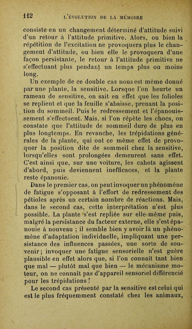 consiste en un changement déterminé d’attitude suivi d’un retour à l’attitude primitive. Alors, ou bien la répétition de l’excitation ne provoquera plus le chan- gement d’attitude, ou bien elle le provoquera d’une façon persistante, le retour à l’attitude primitive ne s’effectuant plus pendant un temps plus ou moins long. Un exemple de ce double cas nous est même donné par une plante, la sensitive. Lorsque l’on heurte un rameau de sensitive, on sait en effet que les folioles se replient et que la feuille s’abaisse, prenant la posi- tion du sommeil. Puis le redressement et l’épanouis- sement s’effectuent. Mais, si l’on répète les chocs, on constate que l’attitude de sommeil dure de plus en plus longtemps. En revanche, les trépidations géné- rales de la plante, qui ont ce même effet de provo- quer la position dite de sommeil chez la sensitive, lorsqu’elles sont prolongées demeurent sans effet. C’est ainsi que, sur une voiture, les cahots agissent d’abord, puis deviennent inefficaces, et la plante reste épanouie. Dans le premier cas, on peut invoquer un phénomène de fatigue s’opposant à l’effort de redressement des pétioles après un certain nombre de réactions. Mais, dans le second cas, cette interprétation n’est plus possible. La plante s’est repliée sur elle-même puis, malgré la persistance du facteur externe, elle s’est épa- nouie à nouveau ; il semble bien y avoir là un phéno- mène d’adaptation individuelle, impliquant une per- sistance des influences passées, une sorle de sou- venir; invoquer une fatigue sensorielle n’est guère plausible en effet alors que, si l’on connaît tant bien que mal — plutôt mai que bien — le mécanisme mo- teur, on ne connaît pas d’appareil sensoriel différencié pour les trépidations ! Le second cas présenté par la sensitive est celui qui est le plus fréquemment constaté chez les animaux,