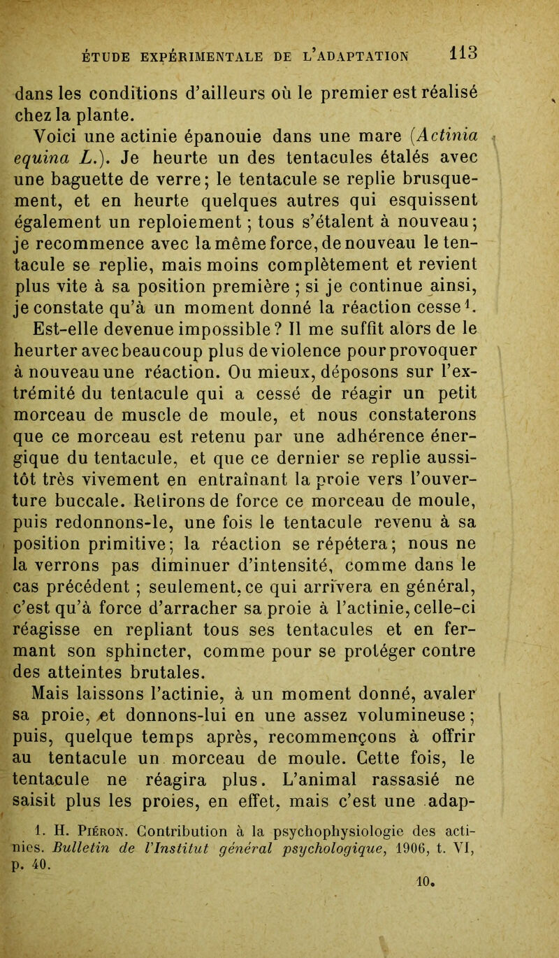 dans les conditions d’ailleurs où le premier est réalisé chez la plante. Voici une actinie épanouie dans une mare (.Actinia equina L.). Je heurte un des tentacules étalés avec une baguette de verre; le tentacule se replie brusque- ment, et en heurte quelques autres qui esquissent également un reploiement ; tous s’étalent à nouveau; je recommence avec la même force, de nouveau le ten- tacule se replie, mais moins complètement et revient plus vite à sa position première ; si je continue ainsi, je constate qu’à un moment donné la réaction cesse1. Est-elle devenue impossible ? Il me suffit alors de le heurter avec beaucoup plus de violence pour provoquer à nouveau une réaction. Ou mieux, déposons sur l’ex- trémité du tentacule qui a cessé de réagir un petit morceau de muscle de moule, et nous constaterons que ce morceau est retenu par une adhérence éner- gique du tentacule, et que ce dernier se replie aussi- tôt très vivement en entraînant la proie vers l’ouver- ture buccale. Relirons de force ce morceau de moule, puis redonnons-le, une fois le tentacule revenu à sa position primitive; la réaction se répétera; nous ne la verrons pas diminuer d’intensité, comme dans le cas précédent ; seulement.ee qui arrivera en général, c’est qu’à force d’arracher sa proie à l’actinie, celle-ci réagisse en repliant tous ses tentacules et en fer- mant son sphincter, comme pour se protéger contre des atteintes brutales. Mais laissons l’actinie, à un moment donné, avaler' sa proie, /et donnons-lui en une assez volumineuse ; puis, quelque temps après, recommençons à offrir au tentacule un morceau de moule. Cette fois, le tentacule ne réagira plus. L’animal rassasié ne saisit plus les proies, en effet, mais c’est une adap- 1. H. Piéron. Contribution à la psychophysiologie des acti- nies. Bulletin de l'Institut général psychologique, 1906, t. VI, p. 40. 10.