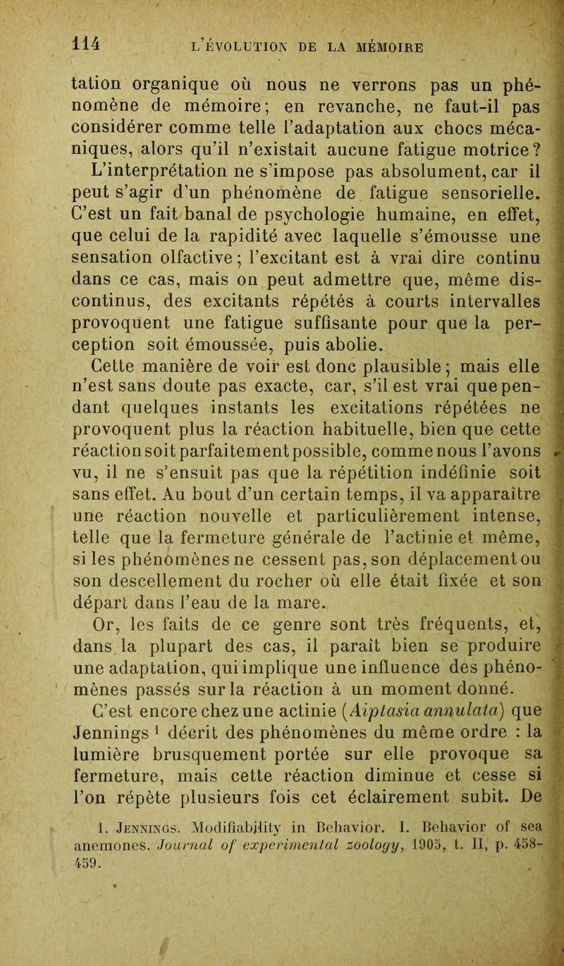 talion organique où nous ne verrons pas un phé- nomène de mémoire; en revanche, ne faut-il pas considérer comme telle l’adaptation aux chocs méca- niques, alors qu’il n’existait aucune fatigue motrice? L’interprétation ne s’impose pas absolument, car il peut s’agir d’un phénomène de fatigue sensorielle. C’est un fait banal de psychologie humaine, en effet, que celui de la rapidité avec laquelle s’émousse une sensation olfactive ; l’excitant est à vrai dire continu dans ce cas, mais on peut admettre que, même dis- continus, des excitants répétés à courts intervalles provoquent une fatigue suffisante pour que la per- ception soit émoussée, puis abolie. Cette manière de voir est donc plausible ; mais elle n’est sans doute pas exacte, car, s’il est vrai que pen- dant quelques instants les excitations répétées ne provoquent plus la réaction habituelle, bien que cette réaction soit parfaitement possible, comme nous l’avons vu, il ne s’ensuit pas que la répétition indéfinie soit sans effet. Au bout d’un certain temps, il va apparaître une réaction nouvelle et particulièrement intense, telle que la fermeture générale de l’actinie et même, si les phénomènes ne cessent pas, son déplacement ou son descellement du rocher où elle était fixée et son départ dans l’eau de la mare. Or, les faits de ce genre sont très fréquents, et, dans la plupart des cas, il paraît bien se produire une adaptation, qui implique une influence des phéno- mènes passés sur la réaction à un moment donné. C’est encore chez une actinie (Aiptasia annulata) que Jennings 1 décrit des phénomènes du même ordre : la lumière brusquement portée sur elle provoque sa fermeture, mais cette réaction diminue et cesse si l’on répète plusieurs fois cet éclairement subit. De 1, Jennings. Modifiabjlity in Behavior. I. Behavior of sea anémones. Journal of experimental zoology, 1905* t. II, p. 458- 459. , I