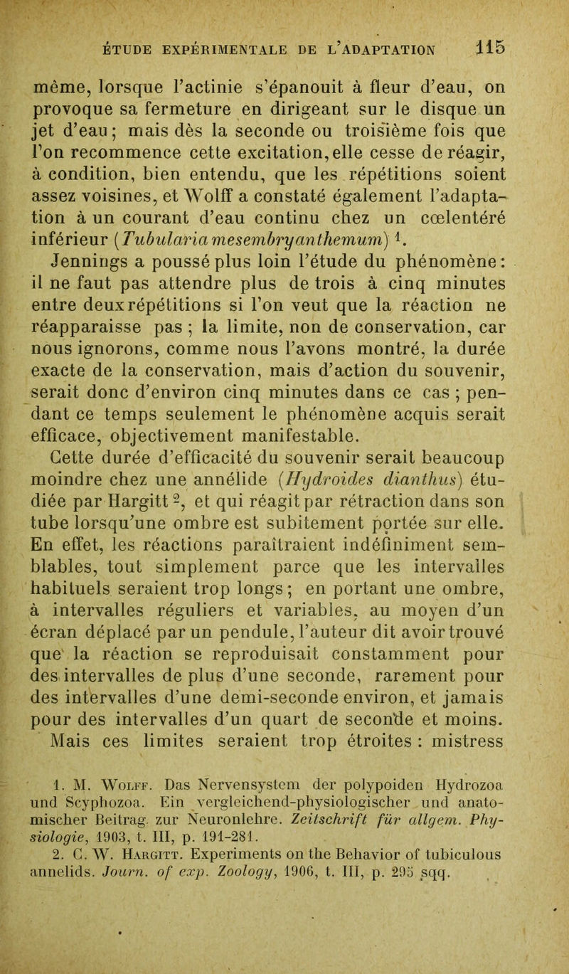 même, lorsque l’actinie s’épanouit à fleur d’eau, on provoque sa fermeture en dirigeant sur le disque un jet d’eau ; mais dès la seconde ou troisième fois que Ton recommence cette excitation, elle cesse de réagir, à condition, bien entendu, que les répétitions soient assez voisines, et Wolff a constaté également l’adapta- tion à un courant d’eau continu chez un cœlentéré inférieur (Tubulariamesembryanthemum)4. Jennirigs a poussé plus loin l’étude du phénomène : il ne faut pas attendre plus de trois à cinq minutes entre deux répétitions si l’on veut que la réaction ne réapparaisse pas ; la limite, non de conservation, car nous ignorons, comme nous l’avons montré, la durée exacte de la conservation, mais d’action du souvenir, serait donc d’environ cinq minutes dans ce cas ; pen- dant ce temps seulement le phénomène acquis serait efficace, objectivement manifestable. Cette durée d’efficacité du souvenir serait beaucoup moindre chez une annélide (Hydroides dianthus) étu- diée par Hargitt1 2, et qui réagit par rétraction dans son tube lorsqu’une ombre est subitement portée sur elle. En effet, les réactions paraîtraient indéfiniment sem- blables, tout simplement parce que les intervalles habituels seraient trop longs; en portant une ombre, à intervalles réguliers et variables, au moyen d’un écran déplacé par un pendule, l’auteur dit avoir trouvé que' la réaction se reproduisait constamment pour des intervalles déplus d’une seconde, rarement pour des intervalles d’une demi-seconde environ, et jamais pour des intervalles d’un quart de seconde et moins. Mais ces limites seraient trop étroites : mistress 1. M. Wolff. Das Nervensystcm der polypoiden Hydrozoa und Scyphozoa. Ein vergleichend-physiologischer . und anato- mischer Beitrag. zur Neuronlehre. Zeitschrift fur allgem. Phy- siologie, 1903, t. III, p. 191-281. 2. C. W. Hargitt. Experiments on the Behavior of tubiculous annelids. Journ. of exp. Zoology, 1906, t. III, p. 295 sqq.