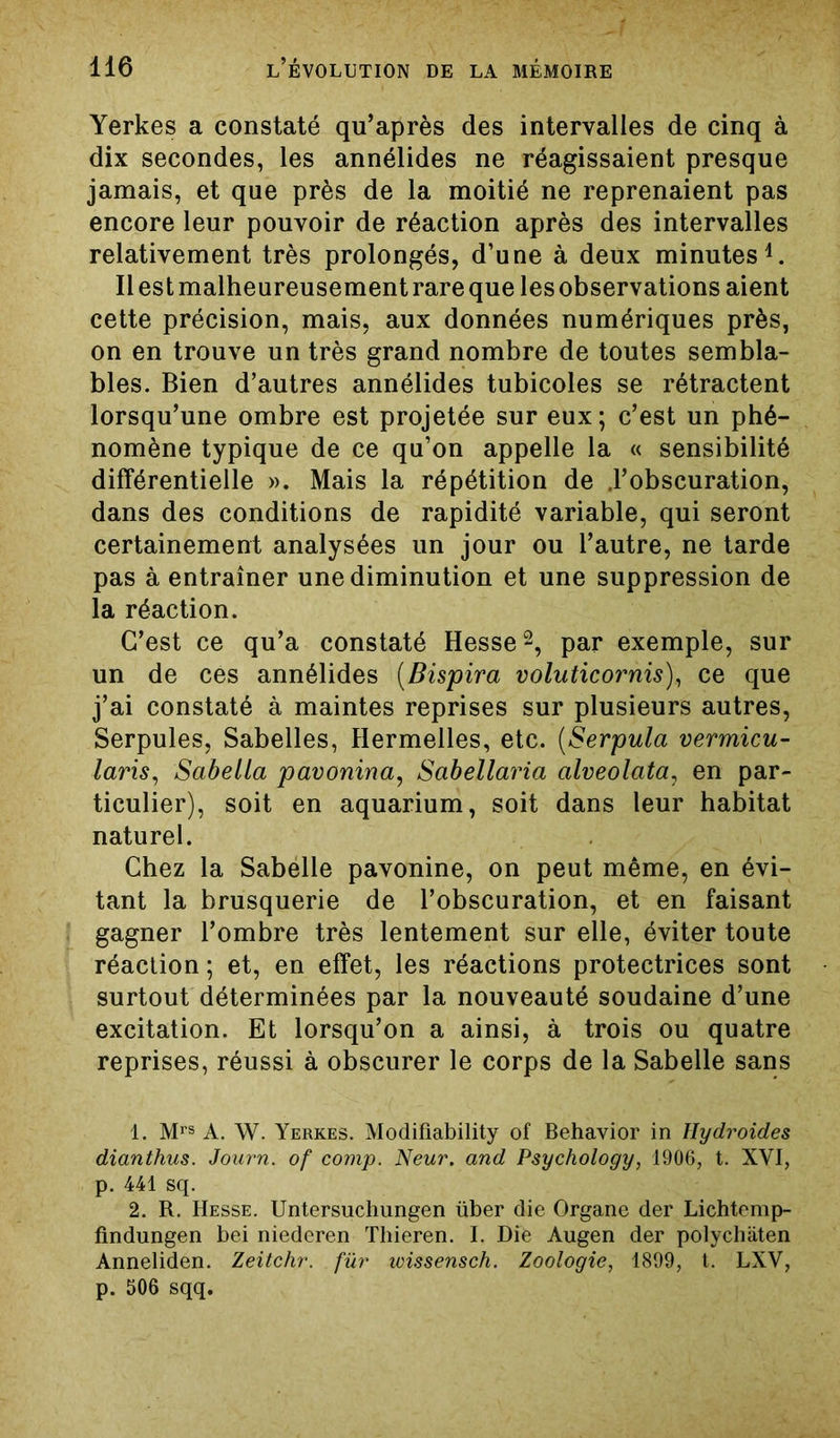 Yerkes a constaté qu’après des intervalles de cinq à dix secondes, les annélides ne réagissaient presque jamais, et que près de la moitié ne reprenaient pas encore leur pouvoir de réaction après des intervalles relativement très prolongés, d’une à deux minutes4. Ilestmalheureusementrarequelesobservations aient cette précision, mais, aux données numériques près, on en trouve un très grand nombre de toutes sembla- bles. Bien d’autres annélides tubicoles se rétractent lorsqu’une ombre est projetée sur eux; c’est un phé- nomène typique de ce qu’on appelle la « sensibilité différentielle ». Mais la répétition de .l’obscuration, dans des conditions de rapidité variable, qui seront certainement analysées un jour ou l’autre, ne tarde pas à entraîner une diminution et une suppression de la réaction. C’est ce qu’a constaté Hesse1 2, par exemple, sur un de ces annélides (Bispira voluticornis), ce que j’ai constaté à maintes reprises sur plusieurs autres, Serpules, Sabelles, Hermelles, etc. (Serpula vermicu- laris, Sabella pavonina, Sabellaria alveolata, en par- ticulier), soit en aquarium, soit dans leur habitat naturel. Chez la Sabelle pavonine, on peut même, en évi- tant la brusquerie de l’obscuration, et en faisant gagner l’ombre très lentement sur elle, éviter toute réaction ; et, en effet, les réactions protectrices sont surtout déterminées par la nouveauté soudaine d’une excitation. Et lorsqu’on a ainsi, à trois ou quatre reprises, réussi à obscurer le corps de la Sabelle sans 1. Mrs A. W. Yerkes. Modifiability of Behavior in Hydroides dianthus. Journ. of comp. Neur. and Psychology, 1906, t. XVI, p. 441 sq. 2. R. Hesse. Untersuchungen über die Organe der Lichtemp- findungen bei niederen Thieren. I. Die Augen der polychiiten Anneliden. Zeitchr. fur wissensch. Zoologie, 1899, t. LXV, p. 506 sqq.