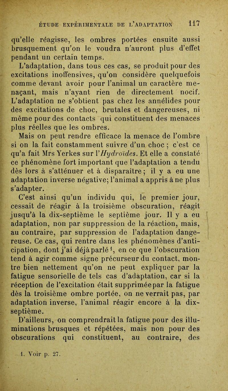 qu’elle réagisse, les ombres portées ensuite aussi brusquement qu’on le voudra n’auront plus d’effet pendant un certain temps. L’adaptation, dans tous ces cas, se produit pour des excitations inoffensives, qu’on considère quelquefois comme devant avoir pour l’animal un caractère me- naçant, mais n’ayant rien de directement nocif. L’adaptation ne s’obtient pas chez les annélides pour des excitations de choc, brutales et dangereuses, ni même pour des contacts qui constituent des menaces plus réelles que les ombres. Mais on peut rendre efficace la menace de l’ombre si on la fait constamment suivre d’un choc ; c’est ce qu’a fait Mrs Yerkes sur Y Hydroides. Et elle a constaté ce phénomène fort important que l’adaptation a tendu dès lors à s’atténuer et à disparaître ; il y a eu une adaptation inverse négative; l’animal a appris à ne plus s’adapter. C’est ainsi qu’un individu qui, le premier jour, cessait de réagir à la troisième obscuration, réagit jusqu’à la dix-septième le septième jour. Il y a eu adaptation, non par suppression de la réaction, mais, au contraire, par suppression de l’adaptation dange- reuse. Ce cas, qui rentre dans les phénomènes d’anti- cipation, dont j’ai déjàparlé1, en ce que l’obscuration tend à agir comme signe précurseur du contact, mon- tre bien nettement qu’on ne peut expliquer par la fatigue sensorielle de tels cas d’adaptation, car si la réception de l’excitation était supprimée par la fatigue dès la troisième ombre portée, on ne verrait pas, par adaptation inverse, l’animal réagir encore à la dix- septième. D’ailleurs, on comprendrait la fatigue pour des illu- minations brusques et répétées, mais non pour des obscurations qui constituent, au contraire, des l. Voir p. 27.