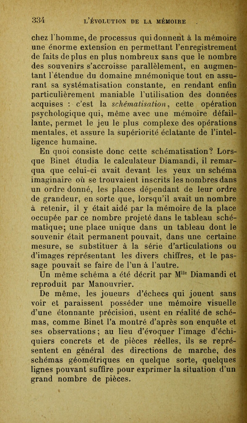 chez l’homme, de processus qui donnent à la mémoire une énorme extension en permettant l’enregistrement de faits déplus en plus nombreux sans que le nombre des souvenirs s’accroisse parallèlement, en augmen- ? tant l’étendue du domaine mnémonique tout en assu- rant sa systématisation constante, en rendant enfin particulièrement maniable l’utilisation des données :i acquises : c’est la schématisation, cette opération ^ psychologique qui, même avec une mémoire défail- , lante, permet le jeu le plus complexe des opérations 'J] mentales, et assure la supériorité éclatante de l’intel- ligence humaine. En quoi consiste donc cette schématisation? Lors- | que Binet étudia le calculateur Diamandi, il remar- 1 qua que celui-ci avait devant les yeux un schéma imaginaire où se trouvaient inscrits les nombres dans un ordre donné, les places dépendant de leur ordre \ de grandeur, en sorte que, lorsqu’il avait un nombre à retenir, il y était aidé par la mémoire de la place | occupée par ce nombre projeté dans le tableau sché- J matiqueq une place unique dans un tableau dont le < souvenir était permanent pouvait, dans une certaine ? mesure, se substituer à la série d’articulations ou d’images représentant les divers chiffres, et le pas- J sage pouvait se faire de l’un à l’autre. Un même schéma a été décrit par M1Ie Diamandi et reproduit par Manouvrier. De même, les joueurs d’échecs qui jouent sans * voir et paraissent posséder une mémoire visuelle J d’une étonnante précision, usent en réalité de sché- ] mas, comme Binet l’a montré d’après son enquête et , ses observations ; au lieu d’évoquer l’image d’échi- j quiers concrets et de pièces réelles, ils se repré- sentent en général des directions de marche, des schémas géométriques en quelque sorte, quelques lignes pouvant suffire pour exprimer la situation d’un ’ grand nombre de pièces.