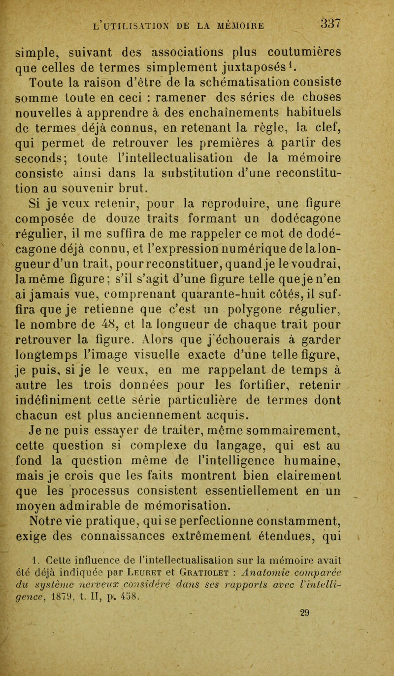 simple, suivant des associations plus coutumières que celles de termes simplement juxtaposés1. Toute la raison d’être de la schématisation consiste somme toute en ceci : ramener des séries de choses nouvelles à apprendre à des enchaînements habituels de termes déjà connus, en retenant la règle, la clef, qui permet de retrouver les premières à partir des seconds; toute l’intellectualisation de la mémoire consiste ainsi dans la substitution d’une reconstitu- tion au souvenir brut. Si je veux retenir, pour la reproduire, une figure composée de douze traits formant un dodécagone régulier, il me suffira de me rappeler ce mot de dodé- cagone déjà connu, et l’expression numérique de lalon- gueur d’un trait, pour reconstituer, quand je le voudrai, la même figure; s’il s’agit d’une figure telle que je n’en ai jamais vue, comprenant quarante-huit côtés, il suf- fira que je retienne que c’est un polygone régulier, le nombre de 48, et la longueur de chaque trait pour retrouver la figure. Alors que j’échouerais à garder longtemps l’image visuelle exacte d’une telle figure, je puis, si je le veux, en me rappelant de temps à autre les trois données pour les fortifier, retenir indéfiniment cette série particulière de termes dont chacun est plus anciennement acquis. Je ne puis essayer de traiter, même sommairement, cette question si complexe du langage, qui est au fond la question même de l’intelligence humaine, mais je crois que les faits montrent bien clairement que les processus consistent essentiellement en un moyen admirable de mémorisation. Notre vie pratique, qui se perfectionne constamment, exige des connaissances extrêmement étendues, qui 1. Cette influence de l'intellectualisation sur la mémoire avait été déjà indiquée par Leuret et Gratiolet : Anatomie comparée du système nerveux considéré dans ses rapports avec l'intelli- gence, 1879, t. II, p. 458. 29