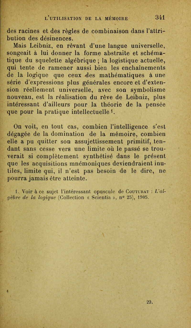 des racines et des règles de combinaison dans l’attri- bution des désinences. Mais Leibniz, en rêvant d’une langue universelle, songeait à lui donner la forme abstraite et schéma- tique du squelette algébrique; la logistique actuelle, qui tente de ramener aussi bien les enchaînements de la logique que ceux des mathématiques à une série d’expressions plus générales encore et d’exten- sion réellement universelle, avec son symbolisme nouveau, est la réalisation du rêve de Leibniz, plus intéressant d’ailleurs pour la théorie de la pensée que pour la pratique intellectuelle1. On voit, en tout cas, combien l’intelligence s’est dégagée de la domination de la mémoire, combien elle a pu quitter son assujettissement primitif, ten- dant sans cesse vers une limite où le passé se trou- verait si complètement synthétisé dans le présent que les acquisitions mnémoniques deviendraient inu- tiles, limite qui, il n’est pas besoin de le dire, ne pourra jamais être atteinte. 1. Voir à ce sujet l’intéressant opuscule de Coutürat : L'al- gèbre de la logique (Collection « Scientia », n° 25), 1905. 4 29.