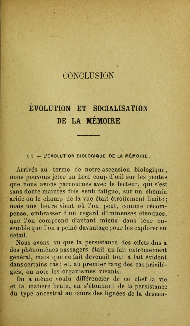 CONCLUSION ÉVOLUTION ET SOCIALISATION DE LA MÉMOIRE § 1. — L’ÉVOLUTION BIOLOGIQUE DE LA MÉMOIRE. Arrivés au terme de notre ascension biologique, nous pouvons jeter un bref coup d’œil sur les pentes que nous avons parcourues avec le lecteur, qui s’est sans doute maintes fois senti fatigué, sur un chemin aride où le champ de la vue était étroitement limité ; mais une heure vient où l’on peut, comme récom- pense, embrasser d’un regard d’immenses étendues, que l’on comprend d’autant mieux dans leur en- semble que l’on a peiné davantage pour les explorer en détail. Nous avons vu que la persistance des effets dus à des phénomènes passagers était un fait extrêmement général, mais que ce fait devenait tout à fait évident dans certains cas; et, au premier rang des cas privilé- giés, on note les organismes vivants. On a même voulu différencier de ce chef la vie et la matière brute, en s’étonnant de la persistance du type ancestral au cours des lignées de la descen-