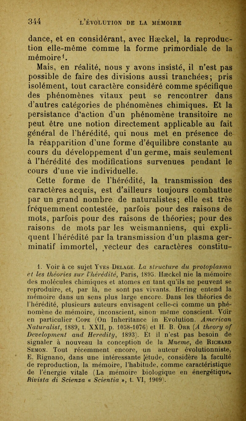 dance, et en considérant, avec Hæckel, la reproduc- tion elle-même comme la forme primordiale de la mémoire1. Mais, en réalité, nous y avons insisté, il n’est pas possible de faire des divisions aussi tranchées; pris isolément, tout caractère considéré comme spécifique des phénomènes vitaux peut se rencontrer dans d’autres catégories de phénomènes chimiques. Et la persistance d’action d’un phénomène transitoire ne peut être une notion directement applicable au fait général de l’hérédité, qui nous met en présence de la réapparition d’une forme d’équilibre constante au cours du développement d’un germe, mais seulement à l’hérédité des modifications survenues pendant le cours d’une vie individuelle. Cette forme de l’hérédité, la transmission des caractères acquis, est d’ailleurs toujours combattue par un grand nombre de naturalistes; elle est très fréquemment contestée, parfois pour des raisons de mots, parfois pour des raisons de théories; pour des raisons de mots par les weismanniens, qui expli- quent l'hérédité par la transmission d’un plasma ger- minatif immortel, vecteur des caractères constitu- 1. Voir à ce sujet Yves Delage. La structure du protoplasma et les théories sur l'hérédité, Paris, 1895. Hæckel nie la mémoire des molécules chimiques et atomes en tant qu’ils ne peuvent se reproduire, et, par là, ne sont pas vivants. Hering entend la mémoire dans un sens plus large encore. Dans les théories de l’hérédité, plusieurs auteurs envisagent celle-ci comme un phé- nomène de mémoire, inconscient, sinon même conscient. Vdir en particulier Cope (On Inheritance in Evolution. American Naturalist, 1889, t. XXII, p. 1058-1076) et H. B. Orr (A theory of Development and Heredity, 1893). Et il n’est pas besoin de signaler à nouveau la conception de la Mneme, de Richard Semon. Tout récemment encore, un auteur évolutionniste, E. Rignano, dans une intéressante [étude, considère la faculté de reproduction, la mémoire, l’habitude, comme caractéristique de l’énergie vitale (La mémoire biologique en énergétique. Rivista di Scienza « Scientia », t. VI, 1909).