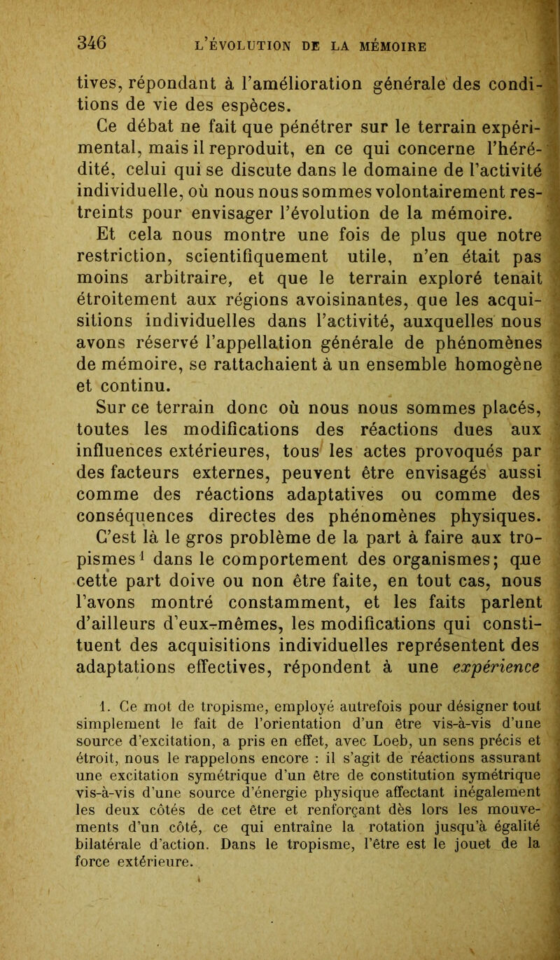 tives, répondant à l’amélioration générale des condi-a tions de vie des espèces. Ce débat ne fait que pénétrer sur le terrain expéri-J mental, mais il reproduit, en ce qui concerne l’héré-J dité, celui qui se discute dans le domaine de l’activité | individuelle, où nous nous sommes volontairement res- I treints pour envisager l’évolution de la mémoire. Et cela nous montre une fois de plus que notre ù restriction, scientifiquement utile, n’en était pas J, moins arbitraire, et que le terrain exploré tenait ^ étroitement aux régions avoisinantes, que les acqui- sitions individuelles dans l’activité, auxquelles nous % avons réservé l’appellation générale de phénomènes de mémoire, se rattachaient à un ensemble homogène et continu. Sur ce terrain donc où nous nous sommes placés, 1 toutes les modifications des réactions dues aux ; influences extérieures, tous^ les actes provoqués par des facteurs externes, peuvent être envisagés aussi j comme des réactions adaptatives ou comme des j conséquences directes des phénomènes physiques. 1 C’est là le gros problème de la part à faire aux tro- j pismes1 dans le comportement des organismes; qne cette part doive ou non être faite, en tout cas, nous l’avons montré constamment, et les faits parlent d’ailleurs d’eux-mêmes, les modifications qui consti- tuent des acquisitions individuelles représentent des i adaptations effectives, répondent à une expérience ■ 1. Ce mot de tropisme, employé autrefois pour désigner tout ■ simplement le fait de l’orientation d’un être vis-à-vis d’une \ source d’excitation, a pris en effet, avec Loeb, un sens précis et î étroit, nous le rappelons encore : il s’agit de réactions assurant 1 une excitation symétrique d’un être de constitution symétrique i vis-à-vis d’une source d’énergie physique affectant inégalement i les deux côtés de cet être et renforçant dès lors les mouve- 1 ments d’un côté, ce qui entraîne la rotation jusqu’à égalité 4 bilatérale d’action. Dans le tropisme, l’être est le jouet de la ; force extérieure.