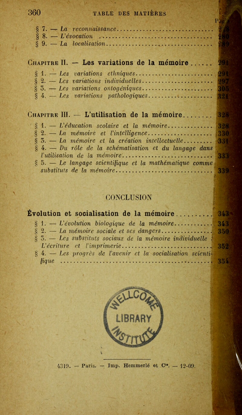 § 7. — La reconnaissance 1 § 8. — L'évocation § 9. — La localisation Chapitre II. — Les variations de la mémoire § 1. — Les variations ethniques § 2. — Les variations individuelles § 3. — Les variations onlogéniques § 4. — Les variations pathologiques m Chapitre III. — L’utilisation de la mémoire 3 § 1. — L'éducation scolaire et la mémoire § 2. — La mémoire et l’intelligence ,.„B_ § 3. — La mémoire et la création intellectuelle 33 § 4. — Du rôle de la schématisation et du langage dans l'utilisation de la mémoire. .... B § 5. — Le langage scientifique et la mathématique comme M §3. — Les substituts sociaux de la mémoire individuelle . L'écriture et Vimprimerie M §4. — Les progrès de l'avenir et la socialisation scienliÏM substituts de la mémoire CONCLUSION Évolution et socialisation de la mémoire § 1. — L'évolution biologique de la mémoire. § 2. — La mémoire sociale et ses dangers fique 35 4319. — Paris. — lmp. Hemmerlé et C1#. — 12-09.