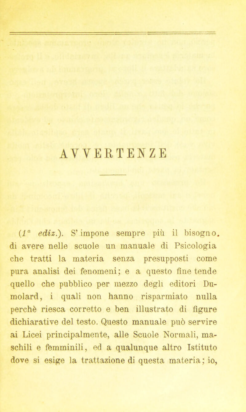 AVVERTENZE (la ediz.). S’impone sempre più il bisogno, di avere nelle scuole un manuale di Psicologia che tratti la materia senza presupposti come pura analisi dei fenomeni; e a questo fine tende quello che pubblico per mezzo degli editori Du- molard, i quali non hanno risparmiato nulla perchè riesca corretto e ben illustrato di figure dichiarative del testo. Questo manuale può servire ai Licei principalmente, alle Scuole Normali, ma- schili e femminili, ed a qualunque altro Istituto dove si esige la trattazione di questa materia ; io,