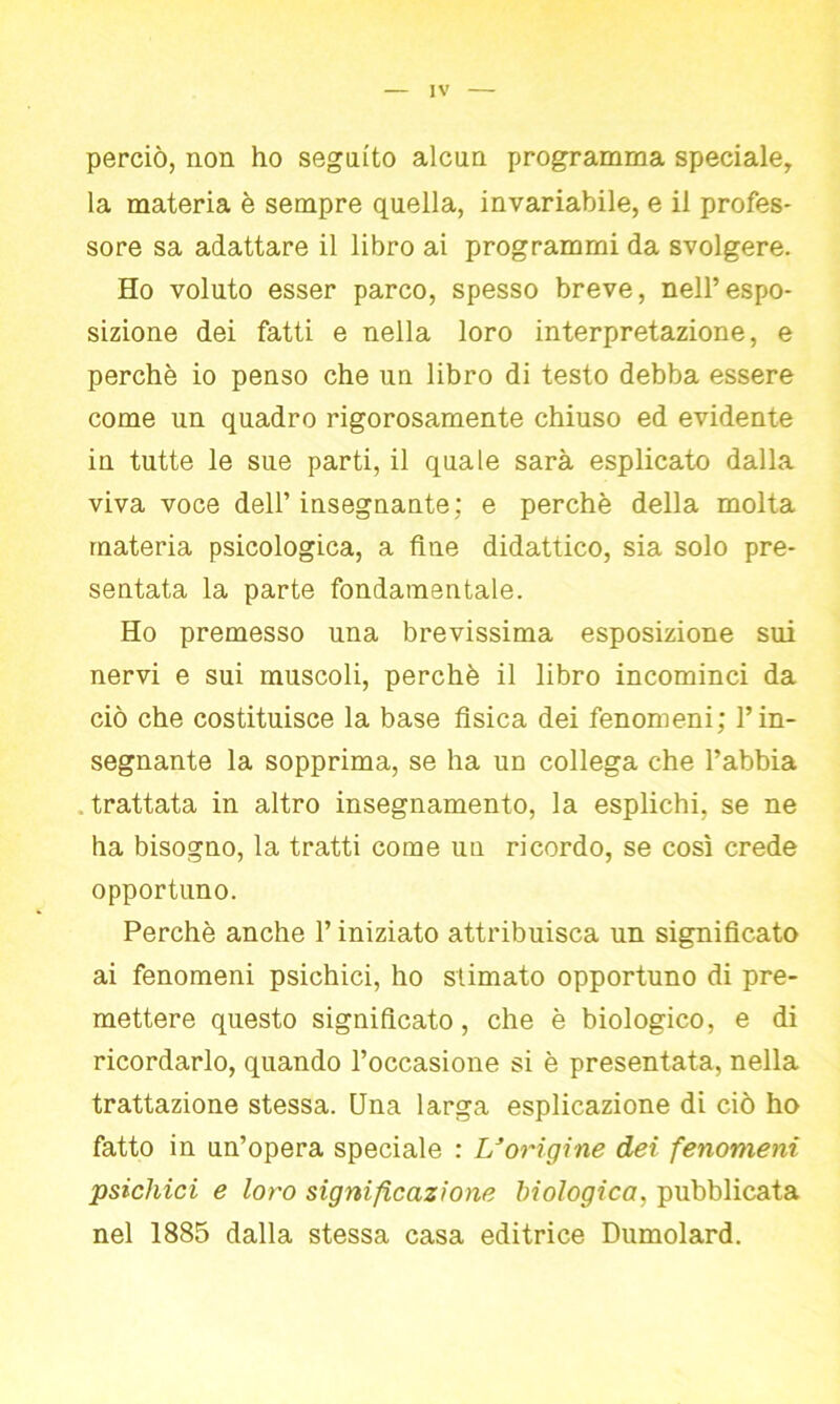 perciò, non ho seguito alcun programma speciale, la materia è sempre quella, invariabile, e il profes- sore sa adattare il libro ai programmi da svolgere. Ho voluto esser parco, spesso breve, nell’espo- sizione dei fatti e nella loro interpretazione, e perchè io penso che un libro di testo debba essere come un quadro rigorosamente chiuso ed evidente in tutte le sue parti, il quale sarà esplicato dalla viva voce dell’insegnante: e perchè della molta materia psicologica, a fine didattico, sia solo pre- sentata la parte fondamentale. Ho premesso una brevissima esposizione sui nervi e sui muscoli, perchè il libro incominci da ciò che costituisce la base fisica dei fenomeni; l’in- segnante la sopprima, se ha un collega che l’abbia trattata in altro insegnamento, la esplichi, se ne ha bisogno, la tratti come un ricordo, se così crede opportuno. Perchè anche l’iniziato attribuisca un significato ai fenomeni psichici, ho stimato opportuno di pre- mettere questo significato, che è biologico, e di ricordarlo, quando l’occasione si è presentata, nella trattazione stessa. Una larga esplicazione di ciò ho fatto in un’opera speciale : L’origine dei fenomeni psichici e loro significazione biologica, pubblicata nel 1885 dalla stessa casa editrice Dumolard.