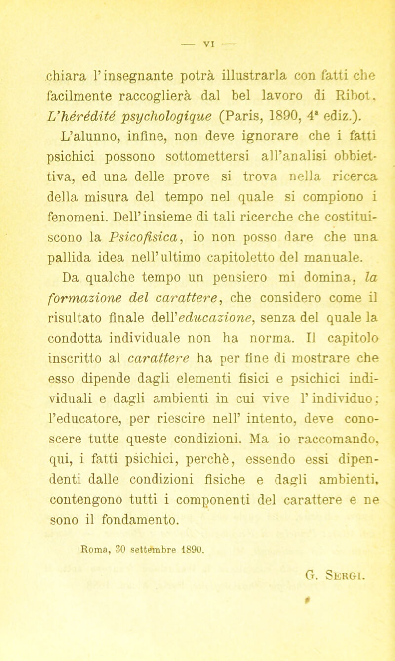 chiara l’insegnante potrà illustrarla con fatti che facilmente raccoglierà dal bel lavoro di Ribot. L’hérédité psychologique (Paris, 1890, 4a ediz.). L’alunno, infine, non deve ignorare che i fatti psichici possono sottomettersi all’analisi obbiet- tiva, ed una delle prove si trova nella ricerca della misura del tempo nel quale si compiono i fenomeni. Dell’insieme di tali ricerche che costitui- scono la Psicofisica, io non posso dare che una pallida idea nell’ ultimo capitoletto del manuale. Da qualche tempo un pensiero mi domina, la formazione del carattere, che considero come il risultato finale àe\Y educazione, senza del quale la condotta individuale non ha norma. Il capitolo inscritto al carattere ha per fine di mostrare che esso dipende dagli elementi fisici e psichici indi- viduali e dagli ambienti in cui vive l’individuo : l’educatore, per riescire nell’ intento, deve cono- scere tutte queste condizioni. Ma io raccomando, qui, i fatti psichici, perchè, essendo essi dipen- denti dalle condizioni fisiche e dagli ambienti, contengono tutti i componenti del carattere e ne sono il fondamento. Roma, 30 settembre 1S90. G. Sergi. #