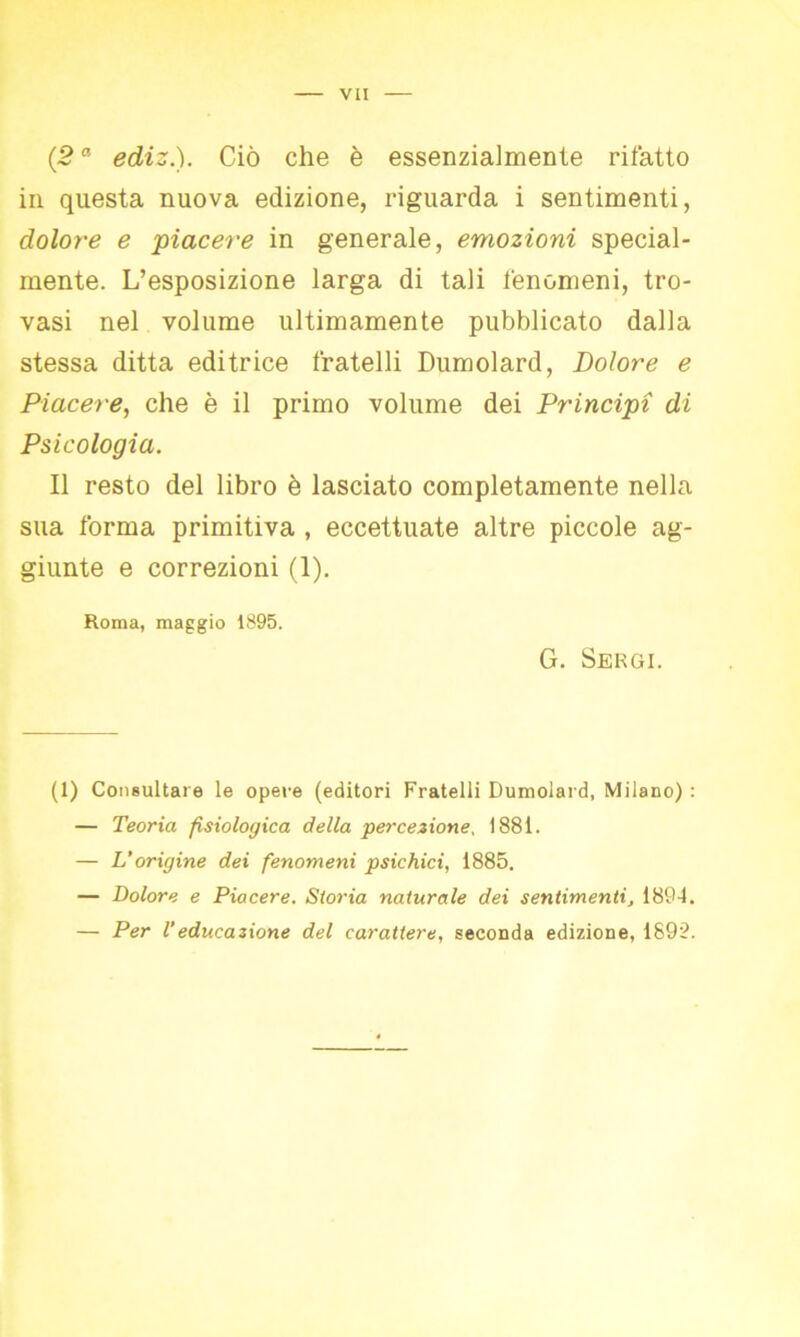 (2a ediz.). Ciò che è essenzialmente rifatto in questa nuova edizione, riguarda i sentimenti, dolore e piacei'e in generale, emozioni special- mente. L’esposizione larga di tali fenomeni, tro- vasi nel volume ultimamente pubblicato dalla stessa ditta editrice fratelli Dumolard, Dolore e Piacere, che è il primo volume dei Principi di Psicologia. Il resto del libro è lasciato completamente nella sua forma primitiva , eccettuate altre piccole ag- giunte e correzioni (1). Roma, maggio 1895. G. Sergi. (1) Consultare le opere (editori Fratelli Dumolard, Milano) : — Teoria fisiologica della percezione, 1881. — L'origine dei fenomeni psichici, 1885. — Dolore e Piacere. St07-ia naturale dei sentimenti, 1894. — Per Veducazione del carattere, seconda edizione, 1899.