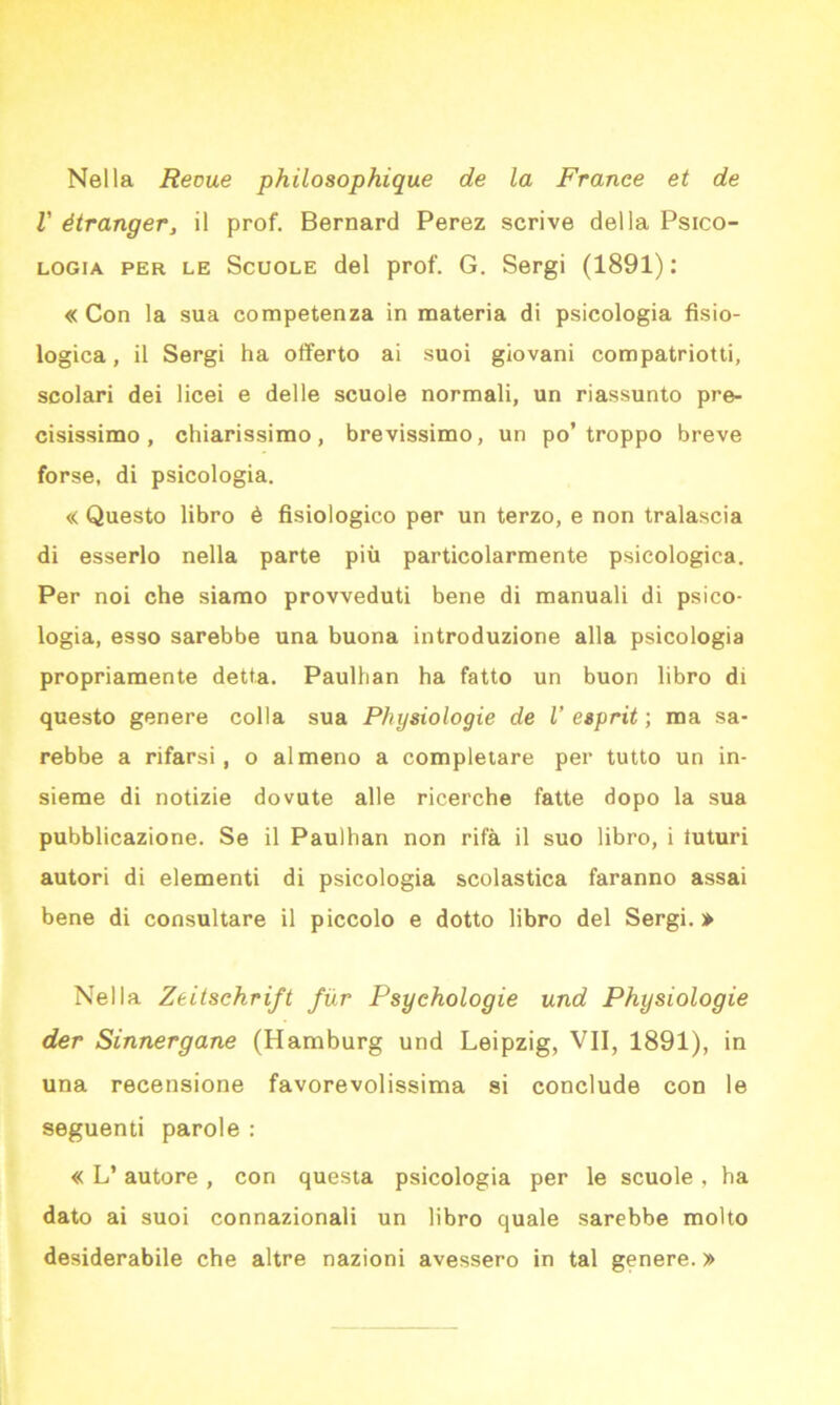 Nella Reoue philosophique de la France et de l' étranger, il prof. Bernard Perez scrive della Psico- logia per le Scuole del prof. G. Sergi (1891): « Con la sua competenza in materia di psicologia fisio- logica, il Sergi ha offerto ai suoi giovani compatriotti, scolari dei licei e delle scuole normali, un riassunto pre- cisissimo , chiarissimo, brevissimo, un po’troppo breve forse, di psicologia. « Questo libro è fisiologico per un terzo, e non tralascia di esserlo nella parte più particolarmente psicologica. Per noi che siamo provveduti bene di manuali di psico- logia, esso sarebbe una buona introduzione alla psicologia propriamente detta. Paulhan ha fatto un buon libro di questo genere colla sua Physiologie de l’ esprit ; ma sa- rebbe a rifarsi , o almeno a completare per tutto un in- sieme di notizie dovute alle ricerche fatte dopo la sua pubblicazione. Se il Paulhan non rifa il suo libro, i iuturi autori di elementi di psicologia scolastica faranno assai bene di consultare il piccolo e dotto libro del Sergi.» Nella Zeitschrift fiir Psychologie und Physiologie der Sinnergane (Hamburg und Leipzig, VII, 1891), in una recensione favorevolissima si conclude con le seguenti parole : « L’ autore , con questa psicologia per le scuole , ha dato ai suoi connazionali un libro quale sarebbe molto desiderabile che altre nazioni avessero in tal genere. »