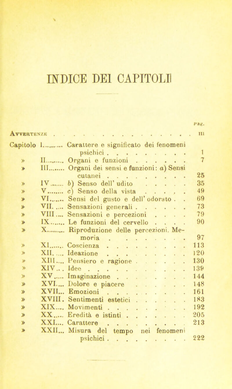 INDICE DEI CAPITOLI! Pa*. Avvertenze . in Capitolo 1 Carattere e significato dei fenomeni psichici 1 » II Organi e funzioni 7 » Ili Organi dei sensi e funzioni: a) Sensi cutanei 25 » IV b) Senso dell’ udito 35 » V c) Senso della vista ..... 49 » VI Sensi del gusto e dell’ odorato . . 69 » VII Sensazioni generali 73 » vili.... Sensazioni e percezioni .... 79 » IX Le funzioni del cervello .... 90 » X Riproduzione delle percezioni. Me- moria 97 » XI Coscienza 113 » XII Ideazione 120 » XIII.... Pensiero e ragione 130 » XIV.. . Idee 139 » XV Imaginazione ........ 144 » XVI... Dolore e piacere 148 » XVII... Emozioni 161 » XVIII. Sentimenti estetici 183 » XIX.... Movimenti . 192 » XX Eredità e istinti 205 » XXI.... Carattere ... .... 213 » XXII... Misura del tempo nei fenomeni psichici 222