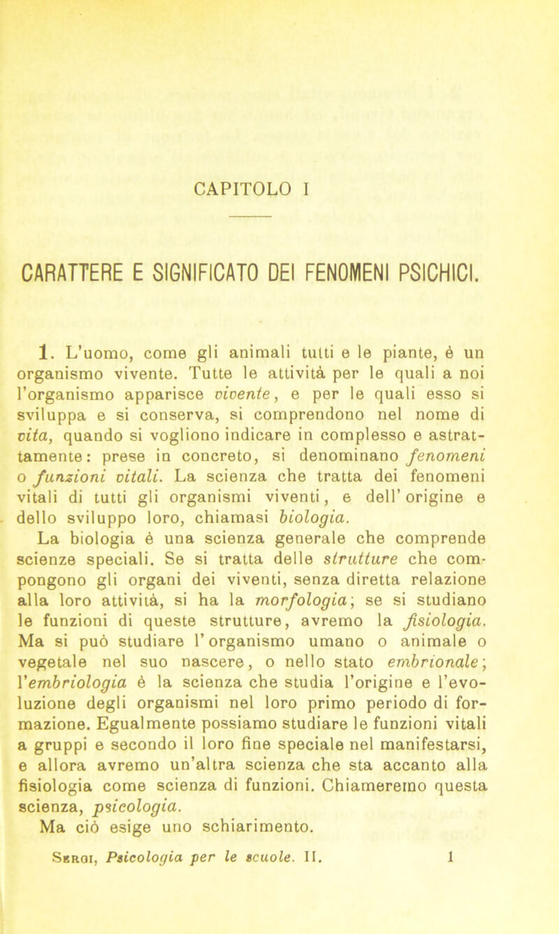 CARATTERE E SIGNIFICATO DEI FENOMENI PSICHICI. 1. L’uomo, come gli animali tutti e le piante, è un organismo vivente. Tutte le attività per le quali a noi l’organismo apparisce vivente, e per le quali esso si sviluppa e si conserva, si comprendono nel nome di vita, quando si vogliono indicare in complesso e astrat- tamente: prese in concreto, si denominano fenomeni o funzioni vitali. La scienza che tratta dei fenomeni vitali di tutti gli organismi viventi, e dell’origine e dello sviluppo loro, chiamasi biologia. La biologia è una scienza generale che comprende scienze speciali. Se si tratta delle strutture che com- pongono gli organi dei viventi, senza diretta relazione alla loro attività, si ha la morfologia; se si studiano le funzioni di queste strutture, avremo la fisiologia. Ma si può studiare l’organismo umano o animale o vegetale nel suo nascere, o nello stato embrionale; Vembriologia è la scienza che studia l’origine e l’evo- luzione degli organismi nel loro primo periodo di for- mazione. Egualmente possiamo studiare le funzioni vitali a gruppi e secondo il loro fine speciale nel manifestarsi, e allora avremo un’altra scienza che sta accanto alla fisiologia come scienza di funzioni. Chiameremo questa scienza, psicologia. Ma ciò esige uno schiarimento. Sbrqi, Psicologia per le scuole. II. 1