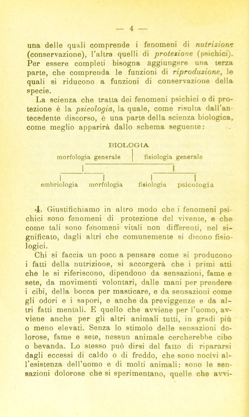 una delle quali comprende i fenomeni di nutrizione (conservazione), l’altra quelli di protezione (psichici). Per essere completi bisogna aggiungere una terza parte, che comprenda le funzioni di riproduzione, le quali si riducono a funzioni di conservazione della specie. La scienza che tratta dei fenomeni psichici o di pro- tezione è la psicologia, la quale, come risulta dall’an- tecedente discorso, è una parte della scienza biologica, come meglio apparirà dallo schema seguente: BIOLOGIA. morfologia generale embriologia morfologia fisiologia generale fisiologia psicologia 4. Giustifichiamo in altro modo che i fenomeni psi- chici sono fenomeni di protezione del vivente, e che come tali sono fenomeni vitali non differenti, nel si- gnificato, dagli altri che comunemente si dicono fisio- logici. Chi si faccia un poco a pensare come si producono i fatti della nutrizione, si accorgerà che i primi atti che le si riferiscono, dipendono da sensazioni, fame e sete, da movimenti volontari, dalle mani per prendere i cibi, della bocca per masticare, e da sensazioni come gli odori e i sapori, e anche da previggenze e da al- tri fatti mentali. E quello che avviene per l’uomo, av- viene anche per gli altri animali tutti, in gradi più o meno elevati. Senza lo stimolo delle sensazioni do- lorose, fame e sete, nessun animale cercherebbe cibo o bevanda. Lo stesso può dirsi del fatto di ripararsi dagli eccessi di caldo o di freddo, che sono nocivi al- l’esistenza dell’uomo e di molti animali: sono le sen- sazioni dolorose che si sperimentano, quelle che avvi-