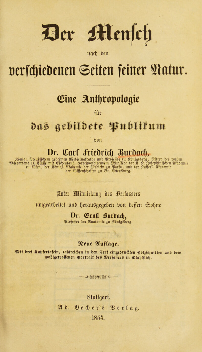 itlcnfdj nad) Den uerfdjiebeneit ©eiten feiner Statur. (Eine ^Intljrüpülogie für U a ron Dr. (Carf .frieörtd) Sktcöadj, Äönigl. *0reu^ifd)em geheimen SUiebicinaIratt)e unb *f3rofcffo'r ju Äönigeberg, fRitter beö rotten Slblerorbenö II. (Staffe mit (Sidjenlaub, cortefponbirenbem 2J?itgliebe bet £. &. 3°f«bdni]cben Stfabemie ju 2ßien, bet Jfönigl. Jlfabemie bet 9ü?ebtcin au ^Batiö, unb bet .Haiferl. Slfabenue bet 2ßiffenfd)aften ju ©t. ipetet?butg. Snter Mtimrknng äeä Verfassers umgearbeitet unb tyerauSgegeben Don beffen <SoI)ne % Dr. ©rn(l Öurtrad), ?0tofeffot bet SInatomie ju ÄönigSbetg. 9leuc Auflage. 3)lit bret Äupfcrtafeln, joltlreidben in ben $ert eingcbruiftcn ^oljfdmittcn unb bem rooblfictroffencn ^Jorfrott br$ »crfafTcrö in ^tablftidj. — o m&m<: - Stuttgart. 2t b. 53 e d& e r’S Verlag. 1854.