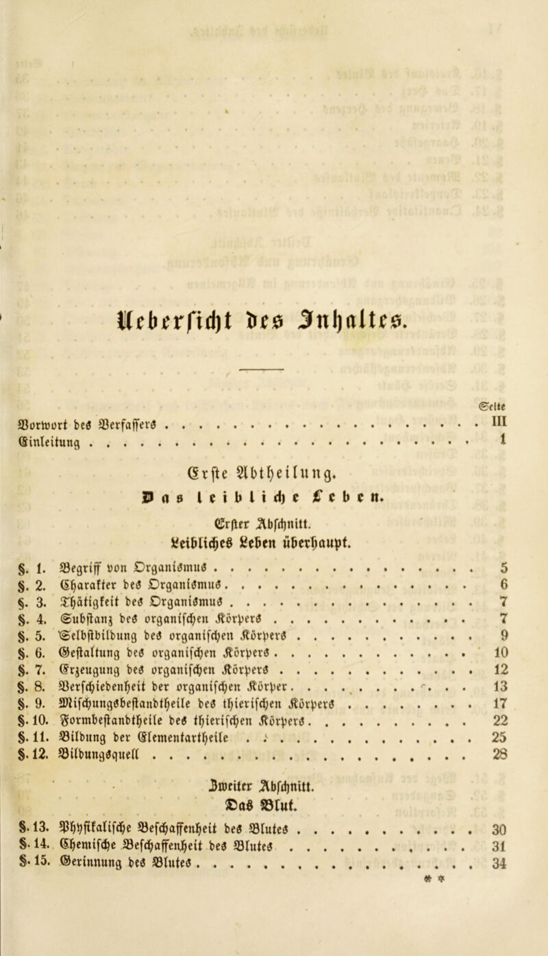 Kebrrfidjt treö 3ttl)dtf0. (Ekelte 93ortoütt be$ SSerfaffevö HI Einleitung t (5rfte $1 b11)eihing» jDrttj l c i b l i d) c £* c b c m (£r(ler 3lbfd)mtt. fcetbüdjeS ßebcn überhaupt. §. 1. begriff bon £)rgani$mu<$ 5 §. 2. Erraffet be3 £)rgani$muö 6 §. 3. £ljätigfeit bes Drgani$mu$ 7 §. 4. <Subfian$ bes organtfcfyen JbörVerS 7 §. 5. ^elbjlbtlbung beä orgamfd;en JtorbevS 9 §. 6. ©ejkltung be3 organifdjen Körpers 10 §. 7. Erzeugung be$ organtfcben Horpeta . 12 §. 8. äkrfdjtebenljeit ber organifcfyen Mürber . . 13 §. 9. SUif^ungöbeftanbt^eile be$ tljietifdjen jtorperS 17 §. 10. ^ormbeftanbtljeile be6 tljierifcfyen «ßorperS 22 §. 11. Gilbung ber Elementartljeile . .*■ 25 §. 12. 93ilbung$quell . . . . 28 | 3nmttr 3lbfd)ttitt. $Da$ SBIut. §.13. $fjbfifaltf$e SJefdjaffenfjeit be$ 93lute$ 30 §. 14. E^enttfcbe JBefdjaffenljett be$ 53luteS 31 §. 15. ©ertunung be<$ 23lute$ ♦ 34 * *