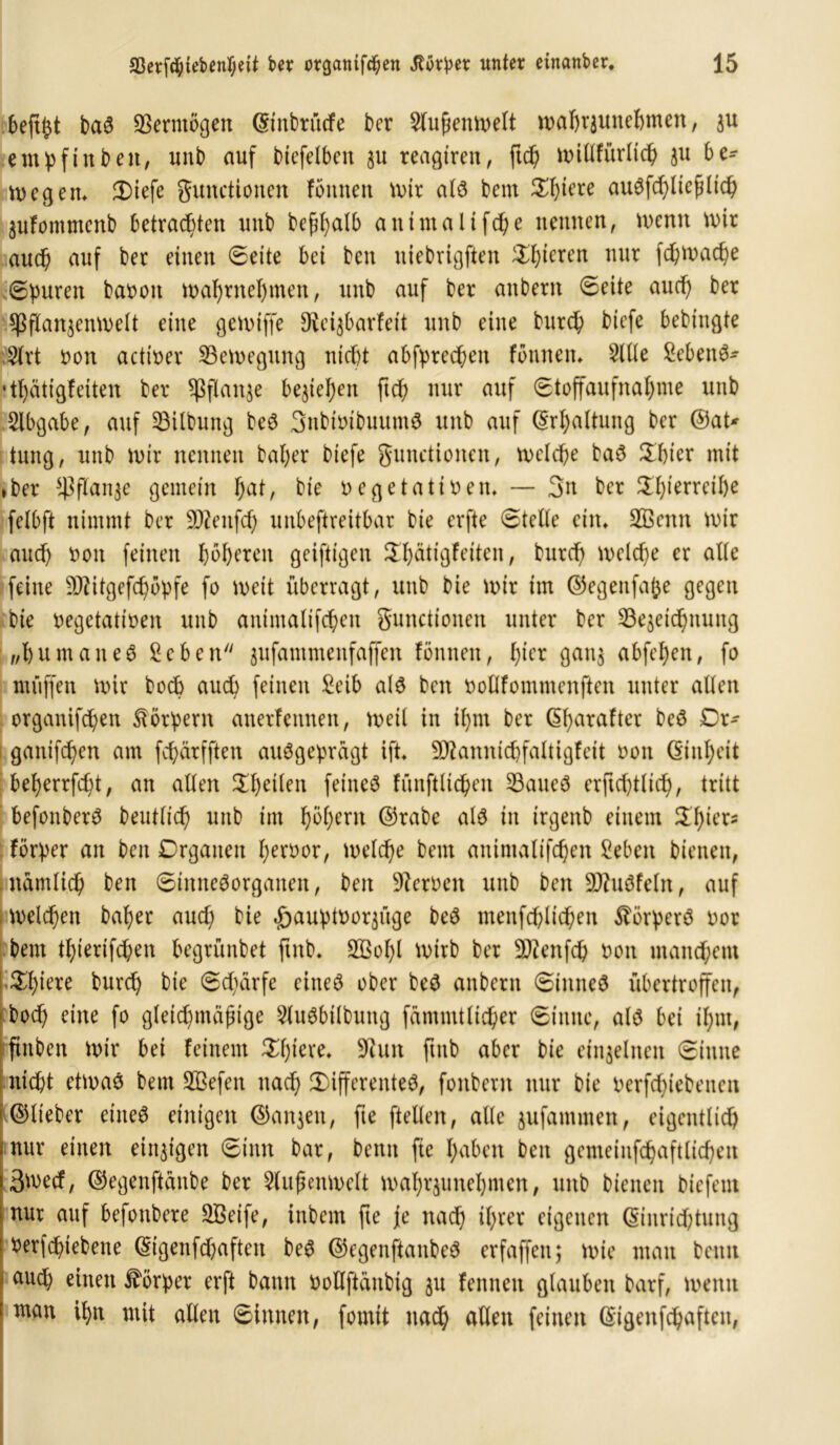 befi^t baS Vermögen ©tnbrücfe ber 5lnfjenwelt wahrzunehmen, zu etnpftnben, unb auf btefelben §u teueren, ftcp willfürlicp ju be- wegen» diefe Functionen fottnen wir als bern dptere auSfcpliefHicp Zufommenb betrachten unt> befipalb antmaltfcpe nennen, U)enn wir auch auf ber einen ©eite bet ben uiebrigften gieren nur fd)mac^e ©puren baoott waprnepmen, unb auf ber anbern ©eite and) ber Pflanzenwelt eine gewiffe Steizbarfeit unb eine burcp bicfe bebingte 2lrt t>on actioer Bewegung nicht abfprecpen fonnen» 5llle £ebettS- •tpätigfeiten ber Pflanze beziehen ftcp nur auf ©toffaufnaf>me unb Slbgabe, auf Gilbung beS SnbmibuumS unb auf (Erhaltung ber ©at* tung, unb wir nennen bal)er biefe Functionen, welche baS dpier mit ► ber Pflanze gemein ^at, bie oegetatireit, — 3>n ber dpierreipe felbfi nimmt ber SOZenfcf) unbeftreitbar bie erfte ©teile ein» B3enn wir auch oon feinen höheren geiftigen dpätigfeiten, burcf> welche er alle feine üöätgefcpopfe fo weit überragt, unb bie wir im ©egenfafje gegen bie oegetatioen unb antmalifcpen Functionen unter ber Bezeichnung „pumaueS Sehen zufammenfaffen fonnen, pter ganz abfepen, fo muffen wir hoch auch feinen Seih als ben oollfommenften unter allen organifepen Körpern anerfennen, weil in ipnt ber ©parafter beS Dr- gatttfepen am fepärfften ausgeprägt ift» DJtannicpfaltigfeit oott ©iitpett beperrfept, an allen dpeilen feines fünftlicpen Baues erficptlicp, tritt befonberS beutlicp unb im pöpern ©rabe als in irgettb einem dpiers förper an ben Organen peroor, welcpe beut anintalifcpen Sehen bienen, namlicp ben ©imteSorganen, ben Heroen unb ben BätSfeln, auf welcpen baper auep bie ^auptoorzüge beS menfcplicpen Körpers oor beut tpierifepen begrünbet ftnb. SBopl wirb ber 5)ienfcp non manepent Spiere burep bie ©cpärfe eines ober beS anbern ©imteS übertroffen, 1 boep eine fo gleichmäßige 5luSbilbung fammtlicper ©tune, als bet ipnt, ftttben Wir bei feinem Spiere» üftutt ftttb aber bie einzelnen ©itttte nicht etwas betn ffiefen ttaep differentes, fonberat nur bie oerfcptebeitcn ©lieber eines einigen ©anzett, fte ftellen, alle zufamtnen, eigentlich nur einen einzigen ©inn bar, bentt fte pabett ben gemeinfcpaftlichen 3wecf, ©egenftänbe ber Außenwelt waprzunepmen, unb bienen biefeut nur auf befottbere SBetfe, inbem fte jie naep iprer eigenen ©inrieptung rerfepiebette ©igenfepaften beS ©cgeitftanbeS erfaffen; wie man beim auep mitten Körper erft bann Ooflftänbig zu fennen glauben barf, wenn ntan ipn mit allen ©innen, fomit naep allen feinen ©igenfcpafteit,