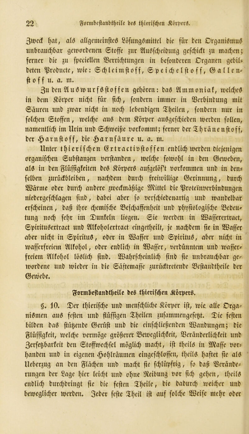 3toecf l)at, als allgemeines SöfungSmittel bie für beit Organismus imbraucf)bar geworbenen ©toffe $ut SluSfkeibung gefc^tcft ju maken; ferner bie gn Seriellen SSerrtc^tungen in befoitDeren Organen gebil- beten ^ßrobucte, wie: ©cf)ietntftoff, ©^eidjetftoff, @ a (Ien^ ftoff tu a. nt. 3n ben SluSWurfSftoffen geboren: baS Slmtnoniaf, welkes in bem Körper ntd^t für ftk, fonbern immer in 2krbinbung mit ©durett nttb $war nict;t itt ttok lebettbigctt ^^eüett, fonbern nur itt folgen ©toffett, welke aus bent Korber auSgefkieben werben follen, ttamentlik im Urin nnb ©kweife oorfommt; ferner ber rä tt e tt ft o ff, ber *£)arnftoff, bie |>arnfdure u> <** ttt. Unter t!jierifd)en (Srtractioftoffen enblik werben diejenigen organifc^ett ©ubftan^ett oerftanbeit, welche fowofyl in ben (Geweben, als in ben glüfftgfeiten beS Körpers anfgelöft oorlotnmen unb in ben^ felben $urücfbleiben, nac^bem burk freiwillige Gerinnung, burk SBdrnte ober burk attbere §wetfmdfnge SÄittel bie ^rotei'noerbinbungen ntebergefklagett find, babei aber fo oerfcbiebenarttg unb wattbelbar erfketnen, baft ii>re cfjemifcUe 53efcf)affenl)eit nnb ^bbftologifcüe 23eben* tuttg ttok fef>r ttn 2)unfeln liegen, ©ie werben in Söafferertract, ©btrituSertract unb Sllfofyolertract eingekeilt, je nakbem fte in Söaffer aber ntcf)t in ©pintuS, ober in Söaffer unb ©pirituS, aber ntc(;t in wafferfreient 5llfol)ol, ober enblid) in SBaffer, oerbünntem unb waffer* freiem 2llfol)ol löslik ftnb. ^afjrfkeinlik ftnb fte unbraud&bar ge^ worbene unb wieber itt bie ©äftentaffe ^urücftretenbe 53eftanbkeile ber Gewebe. ^orm&eftanbtljeile fce$ kietifdjen Körpers. §♦ 10. $)er kierifke nttb ntettfkltke Körper ift, wie. alle Orga^ niSntett au6 feften unb flüfftgett Steilen sufamntengefegt. 3)ie feften bilbett baS ftü^enbe (beruft unb bie einfdüiefenben äßanbuitgeit; bie glüfftgfeit, welche oermöge größerer 33eweglicf)feit, SSerditberlikfeit unb 3erfe£barfeit ben ©toffwekfel möglik macf>t, ift %il$ in SKajfe oor? fjanbett unb in eigenen $of)lrdumen eingefkloffett, tfyeite haftet fte als Ueber^ug an ben glätten nnb rnakt fte fklüpfrtg, fo bajj 33crättbe- rnngen ber Sage f)ier leicht unb ol)ne Reibung oor ftk gefeit, tljeils eitblik burkbringt fie bie feften Steile, bie baburk weither unb beweglicher werben. Scber fefte %ty\\ ift auf folke Sßeife ntefjr ober